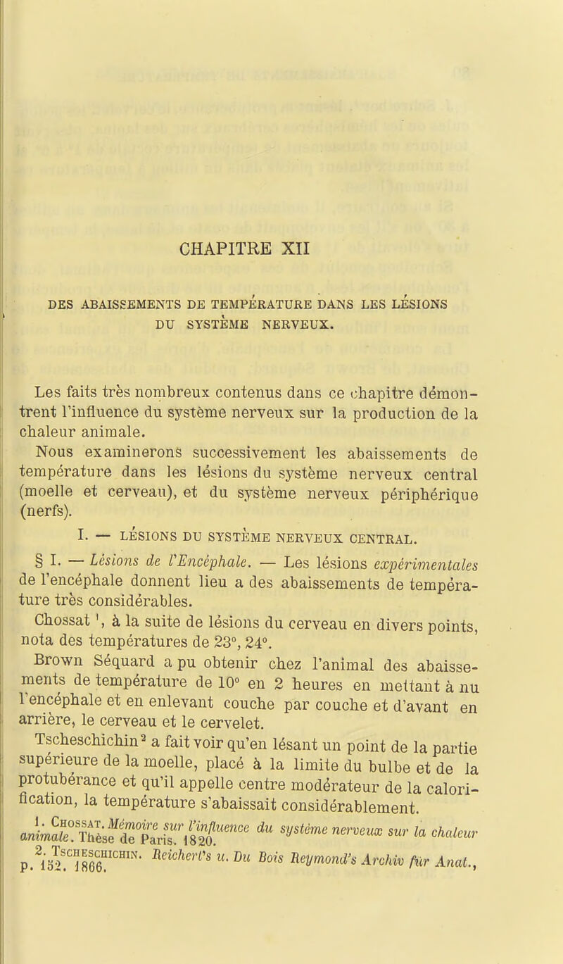 DES ABAISSEMENTS DE TEMPERATURE DANS LES LESIONS DU SYSTÈME NERVEUX. Les faits très nombreux contenus dans ce chapitre démon- trent l'influence du système nerveux sur la production de la chaleur animale. Nous examinerons successivement les abaissements de température dans les lésions du système nerveux central (moelle et cerveau), et du système nerveux périphérique (nerfs). I. — LÉSIONS DU SYSTÈME NERVEUX CENTRAL. § I. — Lésio7is de VEncéphak, — Les lésions expérimentales de l'encéphale donnent lieu a des abaissements de tempéra- ture très considérables. Chossat à la suite de lésions du cerveau en divers points, nota des températures de 23°, 24°. Brown Séquard a pu obtenir chez l'animal des abaisse- ments de température de 10° en 2 heures en mettant à nu l'encéphale et en enlevant couche par couche et d'avant en arrière, le cerveau et le cervelet. Tscheschichin^ a fait voir qu'en lésant un point de la partie supérieure de la moelle, placé à la limite du bulbe et de la protubérance et qu'il appelle centre modérateur de la calori- flcation, la température s'abaissait considérablement.