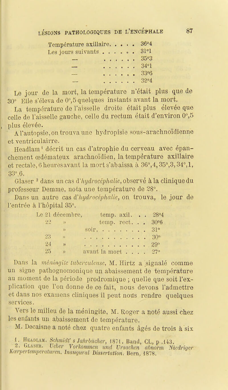 Température axillaire. .... 36''4 Les jours suivants . . . . » . SI! — 35»3 _ 34°1 _ 33°6 — 32°4 Le jour de la mort, la température n'était plus que de 30 Elle s'éleva de 0^5 quelques instants avant la mort. La température de l'aisselle droite était plus élevée que celle de l'aisselle gauche, celle du rectum était d'environ 0,5 plus élevée. ' Arautopsie,ontrouvaune hydropisie sous-arachno'idienne et ventriculairre. Headlam ' décrit un cas d'atrophie du cerveau avec épan- chement œdémateux arachnoïdien, la température axillaire et rectale, 6 heures avant la mort s'abaissa à 36°,4,35°,3,34°,1, 33r6. Glaser ^ dans un cas à'liyclrocéplialie,QhseTYè à la clinique du professeur Demme, nota une température de 28. Dans un autre cas cVhydrocéphalie, on trouva, le jour de l'entrée à l'hôpital 35. Le 2L décembre, temp. axil. . . 28''4 22 » temp. rect. . . 30°6 » soir 31° 23 » 30° 24 « 29 25 )) avant la mort .... 27° Dans la méniagiie ùuberoukuse, M. Hirtz a 'signalé comme un signe pathognomonique un abaissement de température au moment de la période prodromique ; quelle que soit l'ex- plication que Ton donne de ce fait, nous devons l'admettre et dans nos examens cliniques il peut nous rendre quelques services. Vers le milieu de la méningite, M. Roger a noté aussi chez les enfants un abaissement de température. M. Decaisne a noté chez quatre enfants âgés de trois à six 1. Headlam. SchmicW s Jahrbûcher, 1871. Band, CL, p .143. 2. Glaseu. Ucber Vorkommen uncl Ursachen abnorm Nicdriger Kœrpertemperaturen. Inaugural Dissertation. Bern, 1878.