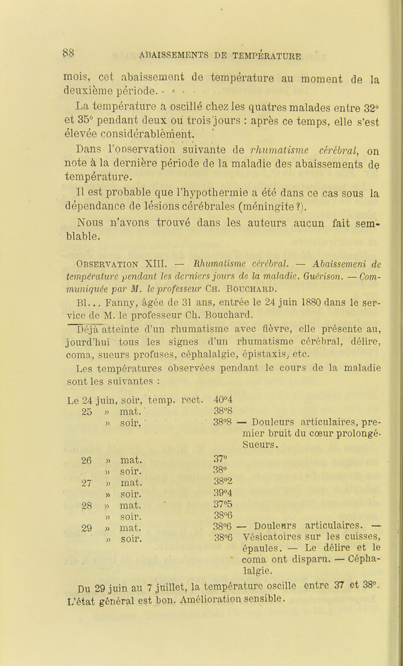 33 mois, cet ubaissement de température au moment de la deuxième période. ■ > ■ La température a oscillé chez les quatres malades entre 32 et 35° pendant deux ou trois jours : après ce temps, elle s'est élevée considérablèment. Dans l'onservation suivante de rhumatisme cérébral, on note à la dernière période de la maladie des abaissements de température. Il est probable que l'hypothermie a été dans ce cas sous la dépendance de lésions cérébrales (méningite?). Nous n'avons trouvé dans les auteurs aucun fait sem- blable. Observation XIII. — Hhimalisme cérébral. — Abaissemeni de température pendant les derniers jours de la maladie. Guérison. —Com- muniquée par M. le professeur Ch. Bouchard. Bl... Fanny, âgée de 31 ans, entrée le 24 juin 1880 dans le ser- vice de M. le professeur Ch. Bouchard. Déja'àtteinte d'un rhumatisme avec fièvre, elle présente au, jourd'hui tous les signes d'un rhumatisme cérébral, délire, coma, sueurs profuses, céphalalgie, épistaxis^ etc. Les températures observées pendant le cours de la maladie sont les suivantes : Le 24 juin, soir, temp. rect. 40°4 25 .) mat. 3808 >) soir, ■ 38°8 26 » mat. 37° » soir. 38° 27 mat. 38°2 » soir. 39°4 28 mat. 37°5 » soir. 38°6 29 » mat. 38°6 soir. 38°6 mier bruit du cœur prolongé- Sueurs . — Douleurs articulaires. — Vésicatoires sur les cuisses, épaules. — Le délire et le * coma ont disparu. — Cépha- lalgie. Du 29 juin au 7 juillet, la température oscille entre 37 et 38°. L'état général est bon. Amélioration sensible.