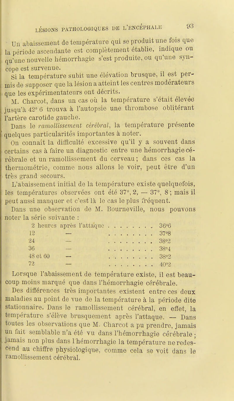 Un abaissement de température qui se produit une fois que la période ascendante est complètement établie, indique ou qu'une nouvelle liémorrhagie s'est produite, ou qu'une syn- cope est survenue. Si la température subit une élévation brusque, il est per- mis de supposer que la lésion a atteint les centres modérateurs que les expérimentateurs ont décrits. M. Charcot, dans un cas où la température s'était élevée jusqu'à 42° 6 trouva à l'autopsie une thrombose oblitérant l'artère carotide gauche. Dans le ramollissement cérébral, la température présente quelques particularités importantes à noter. On connaît la difficulté excessive qu'il y a souvent dans certains cas à faire un diagnostic entre une hémorrhagie cé- rébrale et un ramollissement du cerveau ; dans ces cas la thermométrie, comme nous allons le voir, peut être d'un très grand secours. L'abaissement initial de la température existe quelquefois, les températures observées ont été 37°, 2, — 37, 8 ; mais il peut aussi manquer et c'est là le cas le plus fréquent. Dans une observation de M. Bourneville, nous pouvons noter la série suivante : 2 heures après l'attaque 36°6 12 — 37°8 24 — 3802 Lorsque l'abaissement de température existe, il est beau- coup moins marqué que dans l'hémorrhagie cérébrale. Des différences très importantes existent entre ces deux maladies au point de vue de la température à la période dite stationnaire. Dans le ramollissement cérébral, en effet, la température s'élève brusquement après l'attaque. — Dans toutes les observations que M. Charcot a pu prendre, jamais un fait semblable n'a été vu dans l'hémorrhagie cérébrale ■ jamais non plus dans I hémorrhagie la température ne redes- cend au chiffre physiologique, comme cela se voit dans le ramollissement cérébral. 36 48 et 60 72 38°4 38°2 40''2