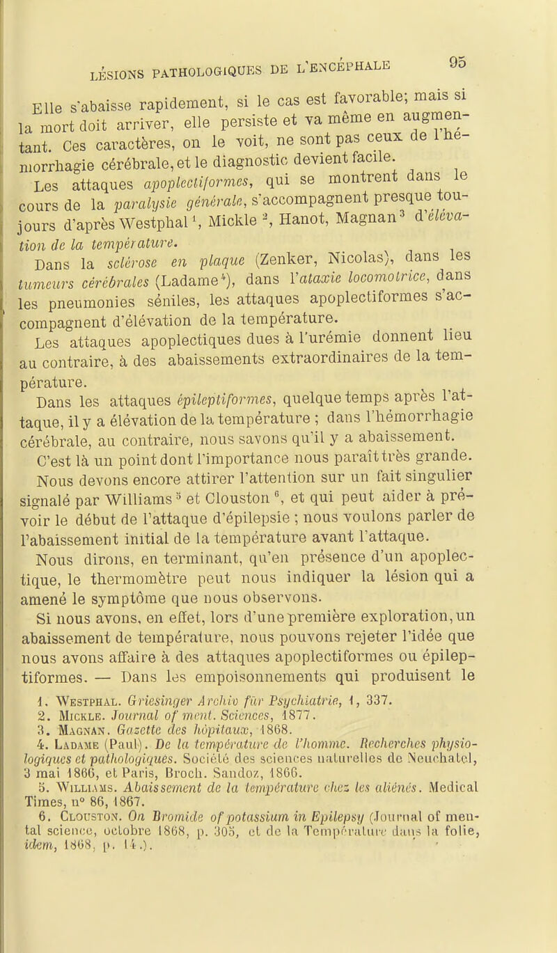 Elle sabaisse rapidement, si le cas est favorable; mais si la mort doit arriver, elle persiste et va même en augmen- tant Ces caractères, on le voit, ne sont pas ceux de 1 he- niorrhagie cérébrale, et le diagnostic devient facile Les attaques apopkcU/ormcs, qui se montrent dans le cours de la paralysie générale, saccompagnent presque tou- jours d'après Westphal S Mickle ^ Hanot, Magnan^ A'eleva- tion de la température. Dans la sclérose en plaque (Zenker, Nicolas), dans les tumeurs cérébrales (Ladame), dans Vataxie locomotrice, dans les pneumonies séniles, les attaques apoplectiformes s'ac- compagnent d'élévation de la température. Les attaques apoplectiques dues à l'urémie donnent lieu au contraire, à des abaissements extraordinaires de la tem- pérature. Dans les attaques épileptiformes, quelque temps après l'at- taque, il y a élévation de la température ; dans l'iiémorrhagie cérébrale, au contraire, nous savons qu'il y a abaissement. C'est là un point dont l'importance nous paraîttrès grande. Nous devons encore attirer l'attention sur un fait singulier signalé par Williams » et Clouston «, et qui peut aider à pré- voir le début de l'attaque d'épilepsie ; nous voulons parler de rabaissement initial de la température avant l'attaque. Nous dirons, en terminant, qu'en présence d'un apoplec- tique, le thermomètre peut nous indiquer la lésion qui a amené le symptôme que nous observons. Si nous avons, en effet, lors d'une première exploration, un abaissement de tempéralure, nous pouvons rejeter l'idée que nous avons affaire à des attaques apoplectiformes ou épilep- tiformes. — Dans les empoisonnements qui produisent le 1. Westphal. Griesinger Ârchiv fil)' Psychiatrie, \, 337. 2. MicKLE. Jo'uraai of mrnl. Sciences, 1877. 3. Magnan. Gazette des hôpitaux, 1868. 4. Ladame (Paul). De la température de l'homme. Recherclies physio- logiques et pathologiques. SociéLc des sciences iialurellcs de Neuchalel, 3 mai 1866, et Paris, Broch. Sandoz, 1860. 3. Williams. Abaissement de la température chez les aliénés. Médical Times, n 86, 1867. 6. Clouston. On Bromide of potassium in Epilepsy (Journal of men- tal science, octobre 1868, p. ;jOo, et de la Tcm|K''raturc dans la folie, idem, 186S. [). 14.).