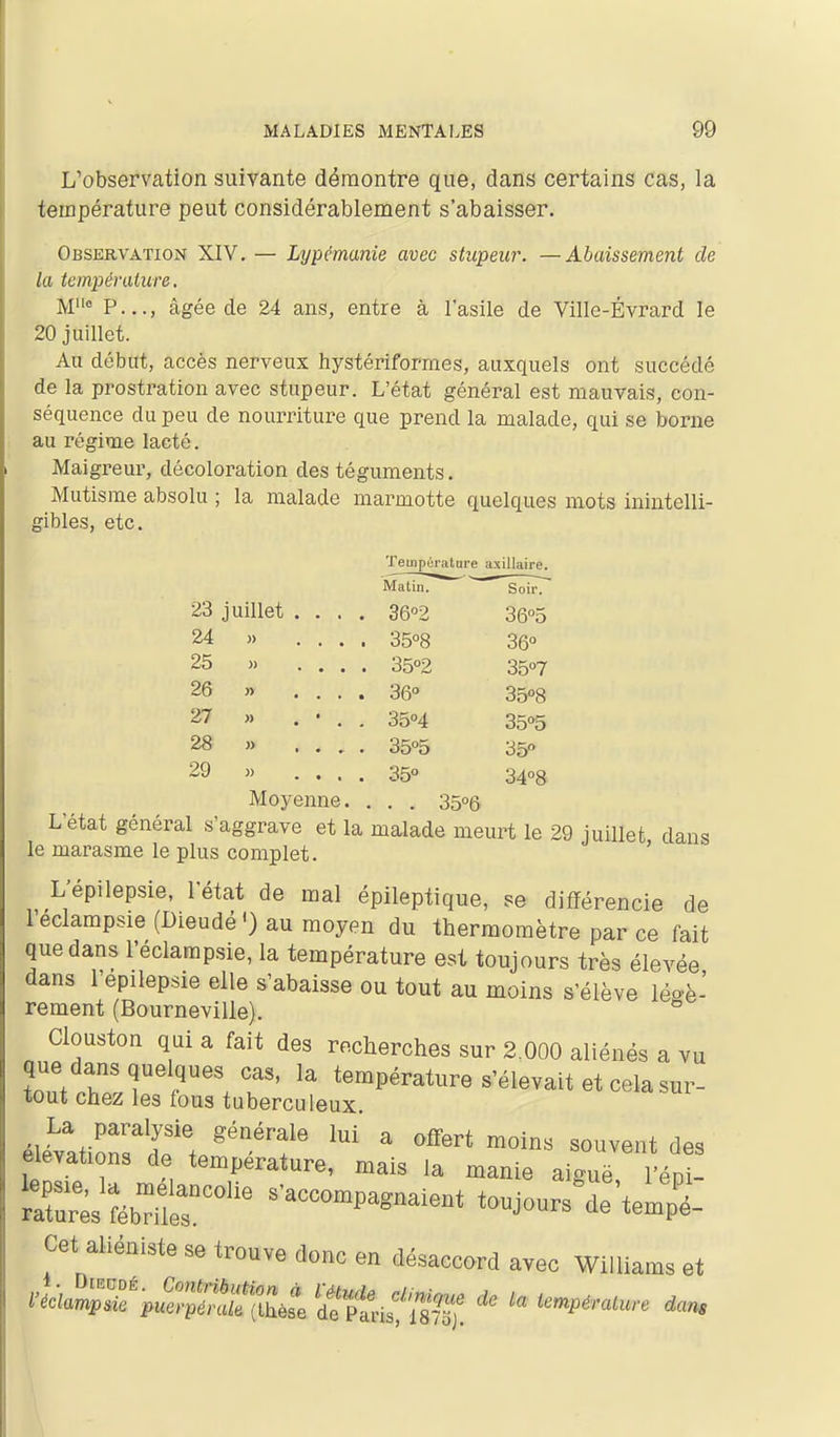 L'observation suivante démontre que, dans certains cas, la température peut considérablement s'abaisser. Observation XIV. — Lypémanîe avec stupeur. —Abaissement de la température. P.,., âgée de 24 ans, entre à l'asile de Ville-Évrard le 20 juillet. Au début, accès nerveux hystériformes, auxquels ont succédé de la prostration avec stupeur. L'état général est mauvais, con- séquence du peu de nourriture que prend la malade, qui se borne au régime lacté. Maigreur, décoloi^ation des téguments. Mutisme absolu ; la malade marmotte quelques mots inintelli- gibles, etc. Tempiji'ature a xillaire. Matin. ^ Soir. 23 juillet . . . . 3602 36°5 24 « ... . 3508 36° 25 >. ... . 35°2 35°7 26 » ... . 36 35°8 27 » . • . . 35''4 35°5 28 » ... . 35°5 35» 29 » ... . 35° 34°8 Moyenne. . . . 35°6 L'état général s'aggrave et la malade meurt le 29 juillet dans le marasme le plus complet. ' L'épilepsie, l'état de mal épileptique, se différencie de leclampsie(Dieudé') au moyen du thermomètre par ce fait que dans l'éclarapsie, la température est toujours très élevée dans l'épilepsie elle s'abaisse ou tout au naoins s'élève légè- rement (Bourneville). Clouston qui a fait des recherches sur 2.000 aliénés a vu que dans quelques cas. la température s'élevait et cela sur- tout chez les fous tuberculeux éle>ttirs'd'ff/'f  '^^'^^-^ élévations de température, mais la manie aiguë l'épi- ^X^sîébriS^^^^^ ^'accompagnaient toujours^de'templ Cet aliéniste se trouve donc en désaccord avec Williams et