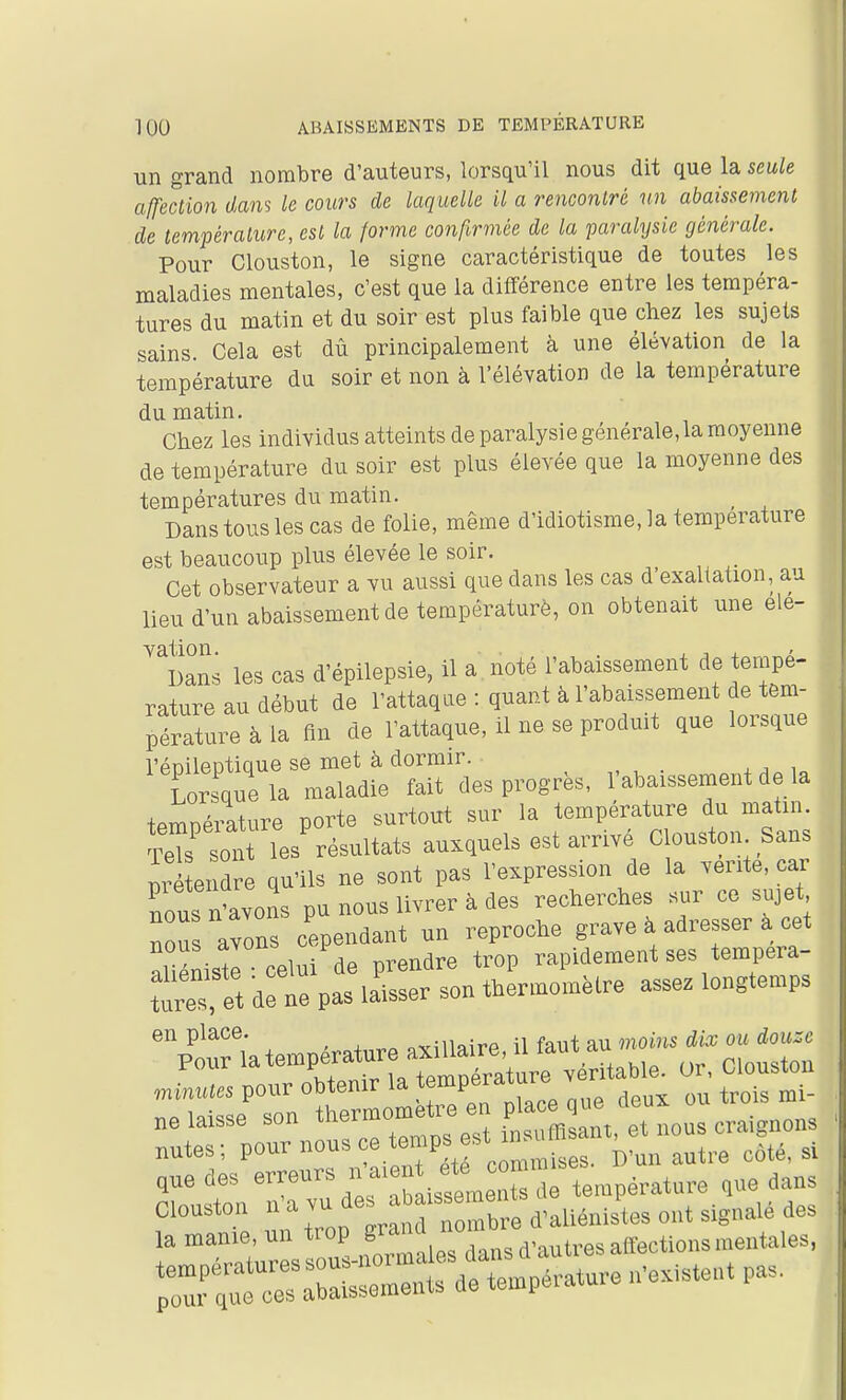 un grand nombre d'auteurs, lorsqu'il nous dit que la seule affection dans le cours de laquelle il a rencontré un abaissement de température, est la forme confirmée de la paralysie générale. Pour Clouston, le signe caractéristique de toutes les maladies mentales, c'est que la différence entre les tempéra- tures du matin et du soir est plus faible que chez les sujets sains Cela est dû principalement à une élévation de la température du soir et non à l'élévation de la température du matin. Chez les individus atteints de paralysie générale, la moyenne de température du soir est plus élevée que la moyenne des températures du matin. ^ Dans tous les cas de folie, même d'idiotisme, la température est beaucoup plus élevée le soir. Cet observateur a vu aussi que dans les cas d'exaltation, au lieu d'un abaissement de températurè, on obtenait une ele- ''lîans les cas d'épilepsie, il a noté l'abaissement de tempé- rature au début de l'attaque : quant à l'abaissement de tem- pérature à la fin de l'attaque, il ne se produit que lorsque l'éDilentiaue se met à dormir. Tomuela maladie fait des progrès, l'abaissement de la temnéiature porte surtout sur la température du matin. S so' les résultats auxquels est arrivé Clouston Sans détendre qu'ils ne sont pas l'expression de la vente, car nous nïvons pu nous livrer k des reclierehes sur ce sujet ou avons cependant un reproche grave à adresser à cet âliénistè celui de prendre trop rapidement ses tempera- et de ne pas laisser son thermomètre asse^ longtemps %riatempérature — ,„;„„(« pour obtemr la te^^pe^ature ver ne laisse son thermomètre en pla e ue ^^^^^ nutes; P»« nous ce temps est ^^j,,, „^té, si que des e™''-^™*;;,!,: ,e température que dans f> r trop g-, r, Ibre d'aliénistes ont signalé des la manie, un trop gra ^^^^^^^^ ^^^^^.^^^^