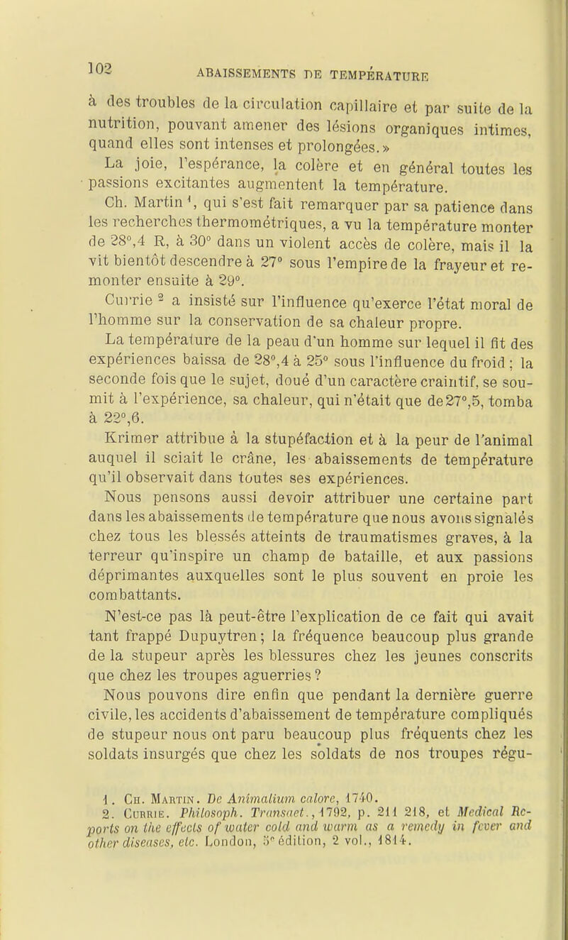 à des troubles de la circulation capillaire et par suite de la nutrition, pouvant amener des lésions organiques intimes, quand elles sont intenses et prolongées.» La joie, Tespérance, la colère et en général toutes les passions excitantes augmentent la température. Ch. Martin \ qui s'est fait remarquer par sa patience dans les recherches thermométriques, a vu la température monter de 28°,4 R, à 30° dans un violent accès de colère, mais il la vit bientôt descendre à 27» sous l'empire de la frayeur et re- monter ensuite à 29°. Currie ^ a insisté sur l'influence qu'exerce l'état moral de l'homme sur la conservation de sa chaleur propre. La température de la peau d'un homme sur lequel il fit des expériences baissa de 28°,4 à 25° sous l'influence du froid ; la seconde fois que le sujet, doué d'un caractère craintif, se sou- mit à l'expérience, sa chaleur, qui n'était que de27°,5, tomba à 22°,6. Krimer attribue à la stupéfaction et à la peur de l'animal auquel il sciait le crâne, les abaissements de température qu'il observait dans toutes ses expériences. Nous pensons aussi devoir attribuer une certaine part dans les abaissements de température que nous avons signalés chez tous les blessés atteints de traumatismes graves, à la terreur qu'inspire un champ de bataille, et aux passions déprimantes auxquelles sont le plus souvent en proie les combattants. N'est-ce pas là peut-être l'explication de ce fait qui avait tant frappé Dupuytren; la fréquence beaucoup plus grande de la stupeur après les blessures chez les jeunes conscrits que chez les troupes aguerries ? Nous pouvons dire enfin que pendant la dernière guerre civile, les accidents d'abaissement de température compliqués de stupeur nous ont paru beaucoup plus fréquents chez les soldats insurgés que chez les soldats de nos troupes régu- \. Ch. Mabtin. De Animalium calore, 1740. 2. CuRRiE. Philosoph. Trmisaet., M92, p. 211 218, et Mcdkal Re- ports on the effccls of water cold and warm as a remcdy in fcver and other diseuses, etc. Londoii, .'j édilion, 2 vol., j814.