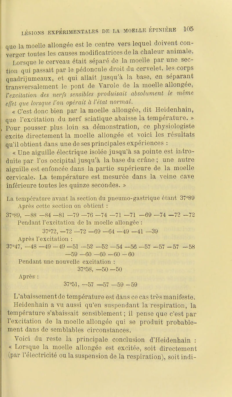 que la moelle allongée est le centre vers lequel doivent con- verger toutes les causes modificatrices de la chaleur animale. Lorsque le cerveau était séparé de la moelle par une sec- tion qui passait par le pédoncule droit du cervelet, les corps quadrijumeaux, et qui allait jusqu'à la base, en séparant transversalement le pont de Varole de la moelle allongée, VexcUation des nerfs sensibles produisait absolument le même effet que lorsque l'on opérait à l'état normal. « C'est donc bien par la moelle allongée, dit Heidenhain, que l'excitation du nerf sciatique abaisse la température. » Pour pousser plus loin sa démonstration, ce physiologiste excite directement la moelle allongée et voici les résultats qu'il obtient dans une de ses principales expériences : « Une aiguille électrique isolée jusqu'à sa pointe est intro- duite par l'os occipital jusqu'à la base du crâne ; une autre aiguille est enfoncée dans la partie supérieure de la moelle cervicale. La température est mesurée dans la veine cave inférieure toutes les quinze secondes. » La température avant la section du pneumo-gastrique étant 3~°89 Après cette section on obtient : 37<>89, —88 —84 —81 —79 —76 —74 —71 —71 —69 —74 —72 -72 Pendant l'excitation de la moelle allongée : 37''72, —72 —72 —69 —64 —49 —41 —39 Après l'excitation : 37''47, -48 —49 - 49 —51 —52 —52 —54 —56 —57 - 57 - 57 - 58 —59 —60 —60 —60 -60 Pendant une nouvelle excitation : 37<'58, —50 —50 Après : 37''51, —57 —57 —59 - 59 L'abaissement de température est dans ce cas très manifeste. rieidenhain a vu aussi qu'en suspendant la respiration, la température s'abaissait sensiblement ; il pense que c'est par l'excitation de la moelle allongée qui se produit probable- ment dans de semblables circonstances. Voici du reste la principale conclusion d'Heidenhain : « Lorsque la moelle allongée est excitée, soit directement (par l'électricité ou la suspension de la respiration), soitindi-