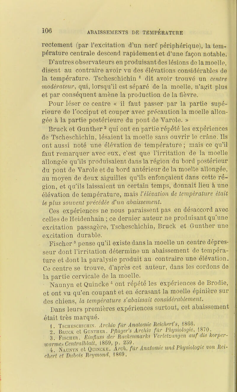 recteraent (par l'excitation d'un nerf périphérique), la tem- pérature centrale descend rapidement et d'une façon notable. D'autres observateurs en produisant des lésions de la moelle, disent au contraire avoir vu des élévations considérables de la température. TscheschicMn ^ dit avoir trouvé un centre modérateur, qui, lorsqu'il est séparé de la moelle, n'aj^it plus et par conséquent amène la production de la fièvre. Pour léser ce centre « il faut passer par la partie supé- rieure de l'occiput et couper avec précaution la moelle allon- gée à la partie postérieure du pont de Varole. » Bruck et Gunther ^ qui ont en partie répété les expériences de TschescMchin, lésaient la moelle sans ouvrir le crâne. Ils ont aussi noté une élévation de température ; mais ce qu'il faut remarquer avec eux, c'est que l'irritation de la moelle allongée qu'ils produisaient dans la région du bord postérieur du pont de Varole et du bord antérieur de la moelle allongée, au moyen de deux aiguilles qu'ils enfonçaient dans cette ré- gion, et qu'ils laissaient un certain temps, donnait lieu à une élévation de température, mais l'élévation de température était le plus souvent précédée d'un abaissement. Ces expériences ne nous paraissent pas en désaccord avec celles de Heidenhain ; ce dernier auteur ne produisant qu'une excitation passagère, TschescMchin, Bruck et Gunlher une excitation durable. Fischer ^ pense qu'il existe dans la moelle un centre dépres- seur dont l'irritation détermine un abaissement de tempéra- ture et dont la paralysie produit au contraire une élévation. Ce centre se trouve, d'après cet auteur, dans les cordons de la partie cervicale de la moelle. Naunyn et Quincke '' ont répété les expériences de Brodie, et ont vu qu'en coupant et en écrasant la moelle épinière sur des chiens, la température s'abaissait considérablement. Dans leurs premières expériences surtout, cet abaissement était très marqué. \ ïscHEscHicHiN. AvcUv fiiv Analomic UcÀchp.rfS, 186G. 2 BaucK cl GoNTHKU. Pflûrjer's Arckiv filr Physiolooie, iSiO. 3. FisciiRu. EinflusR dcr Rnckemnarks Verletznngen aiif dio korpcr- warme^Ccntralblalt, i8Q9, p. 2'â'd. _ n- 4. Naunyn et Qoinckk. Arck. filr Anatomic und Physiologie von Ret- chert et diibnis J\pyrnondy 1869.