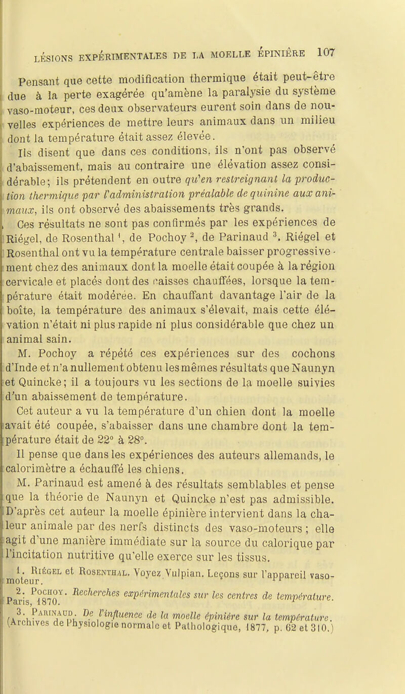 Pensant que cette modification thermique était peut-être due à la perte exagérée qu'amène la paralysie du système vaso-moteur, ces deux observateurs eurent soin dans de nou- velles expériences de mettre leurs animaux dans un milieu dont la température était assez élevée. Ils disent que dans ces conditions, ils n'ont pas observé d'abaissement, mais au contraire une élévation assez consi- dérable; ils prétendent en outre qu'en restreignant la produc- tion thermique 'par l'administration préalable de quinine aux ani- maux, ils ont observé des abaissements très grands. Ces résultats ne sont pas confirmés par les expériences de Riégel, de Rosenthal de Pochoy ^ de Parinaud ^. Riégel et Rosenthal ont vu la température centrale baisser progressive ^ ment chez des animaux dont la moelle était coupée à la région cervicale et placés dont des caisses chauffées, lorsque la tem- pérature était modérée. En chauflfant davantage l'air de la boîte, la température des animaux s'élevait, mais cette élé- vation n'était ni plus rapide ni plus considérable que chez un animal sain. M. Pochoy a répété ces expériences sur des cochons d'Inde et n'a nullement obtenu les mêmes résultats que Naunyn et Quinoke ; il a toujours vu les sections de la moelle suivies d'un abaissement de température. Cet auteur a vu la température d'un chien dont la moelle lavait été coupée, s'abaisser dans une chambre dont la tem- pérature était de 22° à 28°. Il pense que dans les expériences des auteurs allemands, le calorimètre a échauflfé les chiens. M. Parinaud est amené à des résultats semblables et pense que la théorie de Naunyn et Quincke n'est pas admissible. D'après cet auteur la moelle épinière intervient dans la cha- leur animale par des nerfs distincts des vaso-moteurs ; elle agit d'une manière immédiate sur la source du calorique par i'incitation nutritive qu'elle exerce sur les tissus, tmoteifr^*^^^ Rosenthal. Voyez Vulpian. Leçons sur l'appareil vaso- ■ Paris^iSo^ ^^^''^'^''^^ exptinmentales sur les centres de température. /i^'u^'^'^'^y^nù f influence de la moelle épinière sur la température. (Archives de Physiologie normale et Pathologique, 1877, p. 62 et 310.)