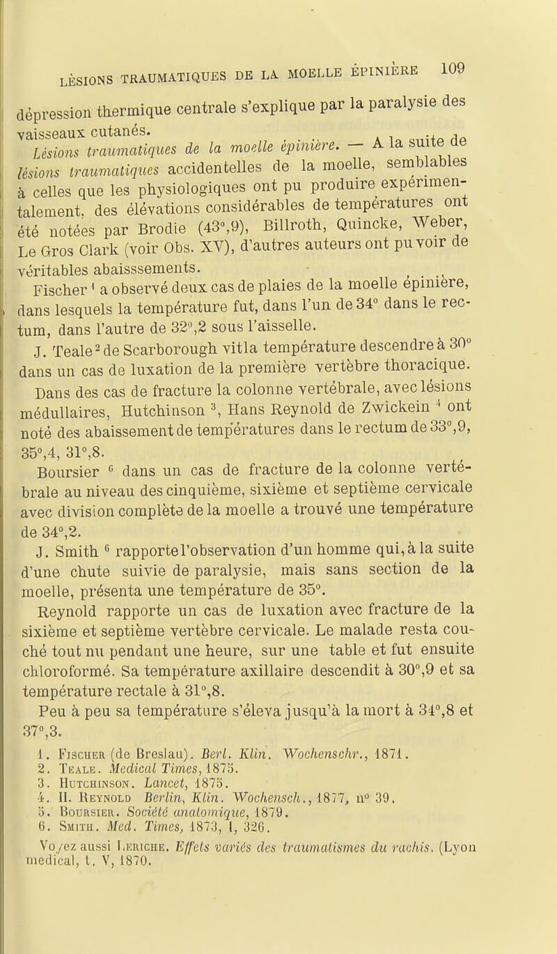 dépression thermique centrale s'explique par la paralysie des vaisseaux cutanés. Lésions traumatiques de la moelle épinière. - A la suite ae lésions iraimatiques accidentelles de la moelle, semblables à celles que les physiologiques ont pu produire expérimen- talement, des élévations considérables de températures ont été notées par Brodie (43°,9), Billroth, Quincke, Weber, Le Gros Clark (voir Obs. XV), d'autres auteurs ont pu voir de véritables abaisssements. Fischer ' a observé deux cas de plaies de la moelle epiniere, dans lesquels la température fut, dans l'un de34« dans le rec- tum, dans l'autre de 32,2 sous l'aisselle. J. Teale^ de Scarborough vitla température descendre à 30 dans un cas de luxation de la première vertèbre thoracique. Dans des cas de fracture la colonne vertébrale, avec lésions médullaires, Hutchinson ^ Hans Reynold de Zwickein ont noté des abaissement de températures dans le rectum de 33°,9, 35°,4, 3r,8. Boursier « dans un cas de fracture de la colonne verté- brale au niveau des cinquième, sixième et septième cervicale avec division complète de la moelle a trouvé une température de 34°,2. J. Smith rapporte l'observation d'un homme qui,àla suite d'une chute suivie de paralysie, mais sans section de la moelle, présenta une température de 35. Reynold rapporte un cas de luxation avec fracture de la sixième et septième vertèbre cervicale. Le malade resta cou- ché tout nu pendant une heure, sur une table et fut ensuite chloroformé. Sa température axillaire descendit à 30°,9 et sa température rectale à 3l°,8. Peu à peu sa température s'éleva jusqu^à la mort à 34,8 et 37,3. 1. FiscHEH (de Breslau). Berl. Klin. Wochenschr., 1871. 2. Tkale. Médical Times, 181^. 3. Hutchinson. Lancet, 1875. 4. II. Reynold Berlin, Klin. Wochenscli., 1811, a 39. o. Boursier. Société anaiomique, 1879. 6. Smitu. Mcd. Times, 1873, l, 326. Voyez aussi I.ehicue. Effets variés des traumatismes du rachis. (Lyon médical, t. V, 1870.