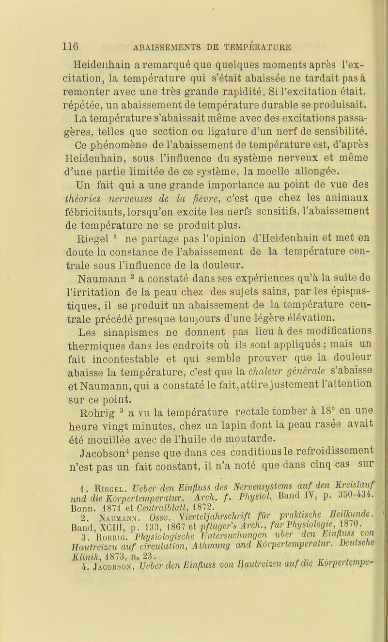 Heideiihain a remarqué que quelques moments après l'ex- citation, la température qui s'était abaissée ne tardait pas à remonter avec une très grande rapidité. Si l'excitation était, répétée, un abaissement de température durable se produisait. La température s'abaissait même avec des excitations passa- gères, telles que section ou ligature d'un nerf de sensibilité. Ce phénomène de l'abaissement de température est, d'après Heidenhain, sous l'influence du système nerveux et même d'une partie limitée de ce système, la moelle allongée. Un fait qui a une grande importance au point de vue des théories nerveuses de la fièvre, c'est que chez les animaux fébricitants, lorsqu'on excite les nerfs sensitifs, l'abaissement de température ne se produit plus. Riegel ^ ne partage pas l'opinion d'Heidenhain et met en doute la constance de l'abaissement de la température cen- trale sous l'influence de la douleur. Naumann ^ a constaté dans ses expériences qu'à la suite de l'irritation de la peau chez des sujets sains, par les épispas- tiques, il se produit un abaissement de la température cen- trale précédé presque toujours d'une légère élévation. Les sinapismes ne donnent pas lieu à des modifications thermiques dans les endroits où ils sont appliqués ; mais un fait incontestable et qui semble prouver que la douleur abaisse la température, c'est que la chaleur générale s'abaisse et Naumann, qui a constaté le fait, attire justement l'attention sur ce point. Rohrig 3 a m la température rectale tomber à 18° en une heure vingt minutes, chez un lapin dont la peau rasée avait été mouillée avec de l'huile de moutarde. Jacobson'' pense que dans ces conditions le refroidissement n*est pas un fait constant, il n'a noté que dans cinq cas sur 1. Riegel. Ueber den Einfluss des Ncrvensyslems auf den Krcislmf md die Kôrpertemperatiir. Arch. f. Physiol, Baiid IV, p. 3o0-43t. honn, iSll et Centralblatt, i8~2. 2. Naumann. Ossv. Yiertdjahrschrift fur praUische Hctlkunde. Band, XCIII, p. !33, 1867 et jmo<^r\s Arch., fur Physiologie, 18/0. 3. RoHRU-.. Physiologisc/ic Unicrsuchimgcn ûber dm hwfluss von Hautreizeu auf circulation, Alhmung and Kôrpcrlemperalur. Dcutsctie Klinik, 1873, iio 23. ^ Tr ■ / , 4. Jacobson. Ucbcr den Einfluss von Haulrcizcn auf die Korpertçmpc-