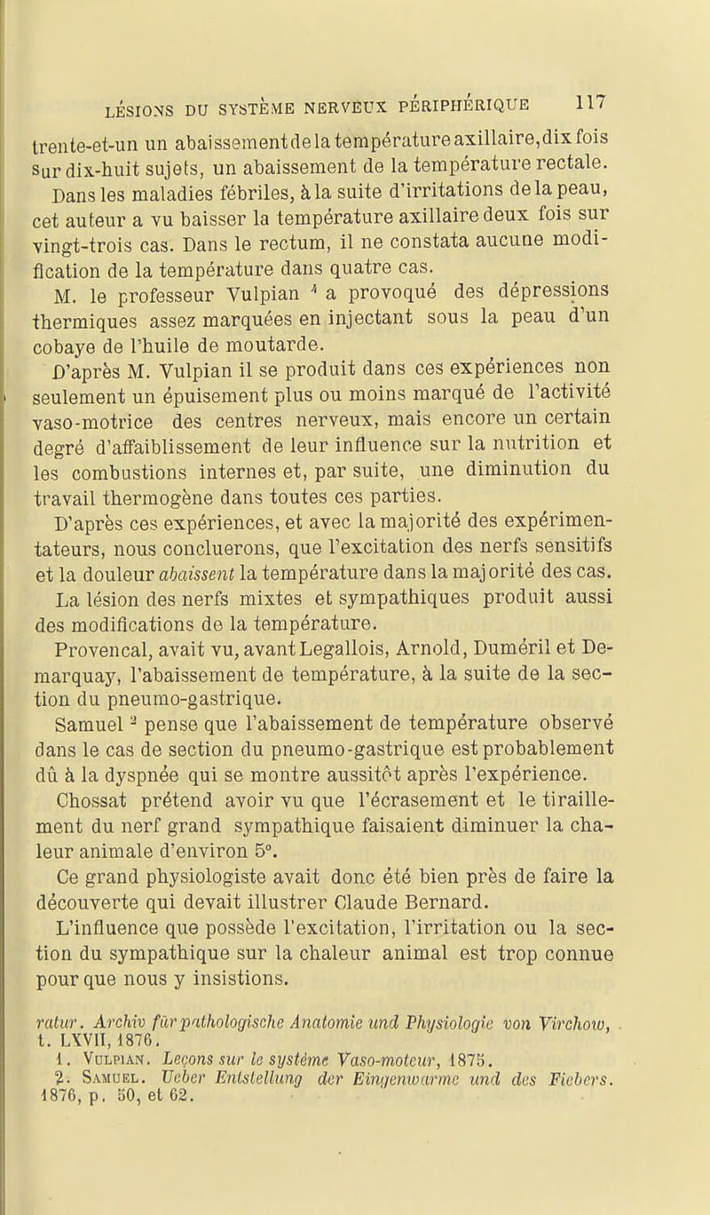 trente-et-un un abaissement de la température axillaire,dix fois Sur dix-huit sujets, un abaissement de la température rectale. Dans les maladies fébriles, à la suite d'irritations delà peau, cet auteur a vu baisser la température axillaire deux fois sur vingt-trois cas. Dans le rectum, il ne constata aucune modi- fication de la température dans quatre cas. M. le professeur Vulpian  a provoqué des dépressions thermiques assez marquées en injectant sous la peau d'un cobaye de l'huile de moutarde. D'après M. Vulpian il se produit dans ces expériences non seulement un épuisement plus ou moins marqué de Pactivité vaso-motrice des centres nerveux, mais encore un certain degré d'affaiblissement de leur influence sur la nutrition et les combustions internes et, par suite, une diminution du travail thermogène dans toutes ces parties. D'après ces expériences, et avec la majorité des expérimen- tateurs, nous concluerons, que Texcitation des nerfs sensitifs et la douleur abaissent la température dans la majorité des cas. La lésion des nerfs mixtes et sympathiques produit aussi des modifications de la température. Provençal, avait vu, avantLegallois, Arnold, Duméril et De- marquay, l'abaissement de température, à la suite de la sec- tion du pneumo-gastrique. Samuel ^ pense que l'abaissement de température observé dans le cas de section du pneumo-gastrique est probablement dû à la dyspnée qui se montre aussitôt après l'expérience. Chossat prétend avoir vu que l'écrasement et le tiraille- ment du nerf grand sympathique faisaient diminuer la cha- leur animale d'environ 5°. Ce grand physiologiste avait donc été bien près de faire la découverte qui devait illustrer Claude Bernard. L'influence que possède l'excitation, l'irritation ou la sec- tion du sympathique sur la chaleur animal est trop connue pour que nous y insistions. ratuf. Archiv furpathologische Anatomie imd Physiologie von Virchow, . t. LXVll, 1876, 1. Vulpian. Leçons sur le système Vaso-moteur, 181^. 2. Samuel. JJeber Enlstellung der Eingemoarme und des Fiebers. 1876, p. 50, et 62. •