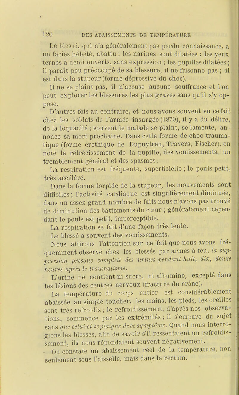 Le blessé, qui n'a généralement pas perdu connaissance, a un faciès hébété, abattu ; les narines sont dilatées : les yeux ternes à demi ouverts, sans expression ; les pupilles dilatées ; il paraît peu préoccupé de sa blessure, il ne frisonne pas ; il est dans la stupeur (forme dépressive du choc). Il ne se plaint pas, il n'accuse aucune souffrance et l'on peut explorer les blessures les plus graves sans qu'il s'y op- pose. D'autres fois au contraire, et nous avons souvent vu ce fait chez les soldats de l'armée insurgée (1870), il y a du délire, de la loquacité ; souvent le malade se plaint, se lamente, an- nonce sa mort prochaine. Dans cette forme de choc trauma- tique (forme êrethique de Dupuytren, Travers, Fischer), on note le rétrécissement de la pupille, des vomissements, un tremblement général et des spasmes. La respiration est fréquente, superficielle ; le pouls petit, très accéléré. Dans la forme torpide de la stupeur, les mouvements sont difficiles ; l'activité cardiaque est singulièrement diminuée, dans un assez grand nombre de faits nous n'avons pas trouvé de diminution des battements du cœur ; généralement cepen- dant le pouls est petit, imperceptible. La respiration se fait d'une façon très lente. Le blessé a souvent des vomissements. Nous attirons l'attention sur ce fait que nous avons fré- quemment observé chez les blessés par armes à feu, la sup- pression presque complète des urines pendant huit, dix, douze heures après le traumatisme. L'urine ne contient ni sucre, ni albumine, excepté dans les lésions des centres nerveux (fracture du crâne). La température du corps entier est considérablement abaissée au simple toucher, les mains, les pieds, les oreilles sont très refroidis ; le refroidissement, d'après nos observa- tions, commence par les extrémités ; il s'empare du sujet sans que celui-ci seplaigne de ce symptôme. Quand nous interro- gions les blessés, afin de savoir s'il ressentaient un refroidis- sement, ils nous répondaient souvent négativement. . On constate un abaissement réel de la température, non seulement sous l'aisselle, mais dans le rectum.