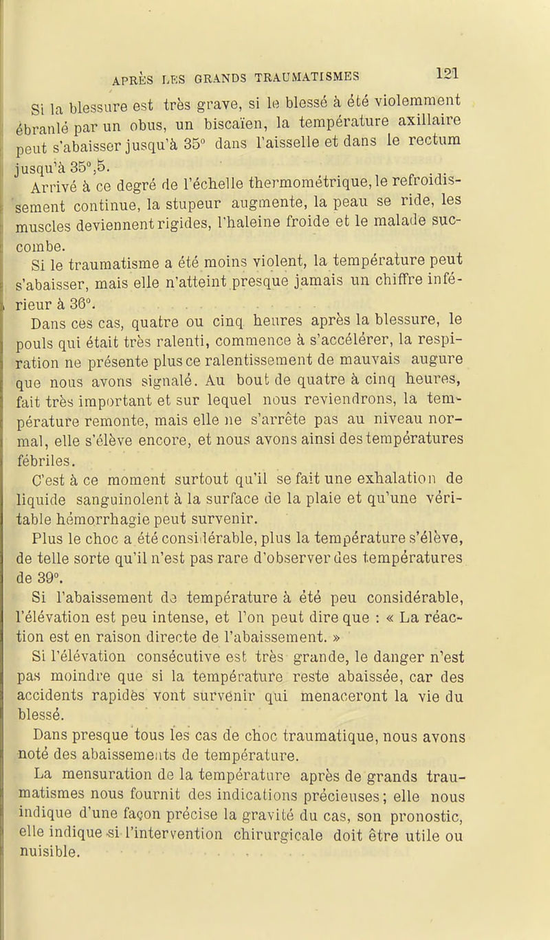 Si la blessure est très grave, si le blessé à été violemment ébranlé par un obus, un biscaïen, la température axillaire peut s'abaisser jusqu'à 35 dans l'aisselle et dans le rectum jusqu'à 35%5. Arrivé à ce degré de l'échelle thermométrique, le refroidis- 'sement continue, la stupeur augmente, la peau se ride, les muscles deviennent rigides, l'haleine froide et le malade suc- combe. Si le traumatisme a été moins violent, la température peut s'abaisser, mais elle n'atteint presque jamais un chiffre infé- rieur à 36°. Dans ces cas, quatre ou cinq heures après la blessure, le pouls qui était très ralenti, commence à s'accélérer, la respi- ration ne présente plus ce ralentissement de mauvais augure que nous avons signalé. Au bout de quatre à cinq heures, fait très important et sur lequel nous reviendrons, la tem- pérature remonte, mais elle ne s'arrête pas au niveau nor- mal, elle s'élève encore, et nous avons ainsi des températures fébriles. C'est à ce moment surtout qu'il se fait une exhalation de liquide sanguinolent à la surface de la plaie et qu'une véri- table hêraorrhagie peut survenir. Plus le choc a été considérable, plus la température s'élève, de telle sorte qu'il n'est pas rare d'observer des températures de 39°. Si l'abaissement da température à été peu considérable, l'élévation est peu intense, et Ton peut dire que : « La réac- tion est en raison directe de l'abaissement. » Si l'élévation consécutive est très grande, le danger n'est pas moindre que si la température reste abaissée, car des accidents rapidôs vont survenir qui menaceront la vie du blessé. Dans presque tous les cas de choc traumatique, nous avons ■noté des abaissements de température. La mensuration de la température après de grands trau- matismes nous fournit des indications précieuses; elle nous indique d'une façon précise la gravité du cas, son pronostic, elle indique-si l'intervention chirurgicale doit être utile ou nuisible. ....