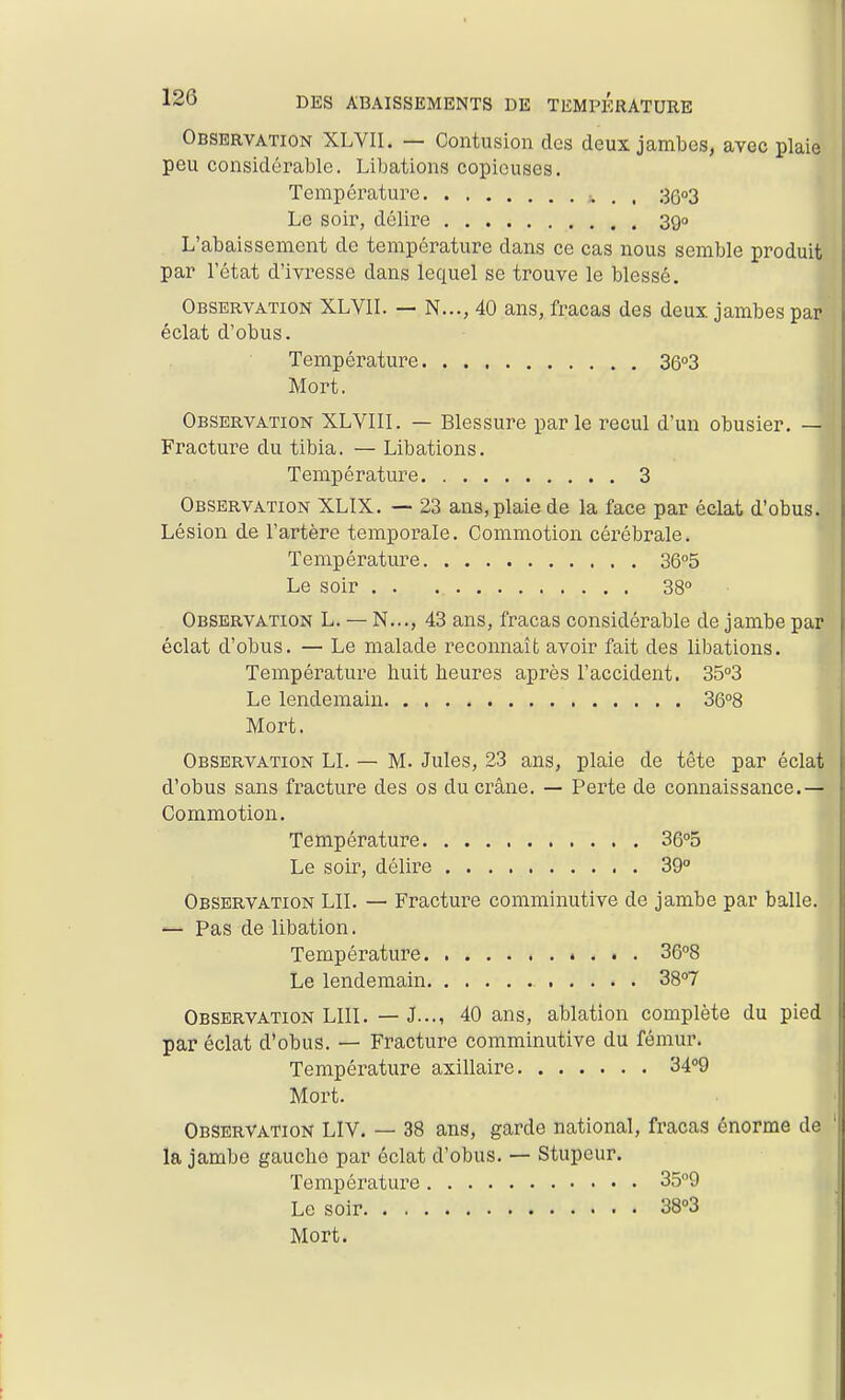 Observation XLVII. — Contusion des deux jambes, avec plaie peu considérable. Libations copieuses. Température . . 36''3 Le soir, délii'e 390 L'abaissement de température dans ce cas nous semble produit par l'état d'ivresse dans lequel se trouve le blessé. Observation XLVII. — N..., 40 ans, fracas des deux jambes par éclat d'obus. Température 36o3 Mort. Observation XLVIII. — Blessure parle recul d'un obusier. — Fracture du tibia. — Libations. Température 3 Observation XLIX. — 23 ans, plaie de la face par éclat d'obus. Lésion de l'artère temporale. Commotion cérébrale. Température 3Q°5 Le soir 38° Observation L. — N..., 43 ans, fracas considérable de jambe par éclat d'obus. — Le malade reconnaît avoir fait des libations. Température huit heures après l'accident. 35°3 Le lendemain 36°8 Mort. Observation LI. — M. Jules, 23 ans, plaie de tête par éclat d'obus sans fracture des os du crâne. — Perte de connaissance.— Commotion. Te mp ér ature 36°o Le soir, délire 39 Observation LU. — Fracture comminutive de jambe par balle. ^ Pas de libation. Température . 36°8 Le lendemain 3S°7 Observation LUI. — J..., 40 ans, ablation complète du pied par éclat d'obus. — Fracture comminutive du fémur. Température axillaire 3409 Mort. Observation LIV. — 38 ans, garde national, fracas énorme de la jambe gauche par éclat d'obus. — Stupeur. Température 359 Le soir 38»3 Mort.