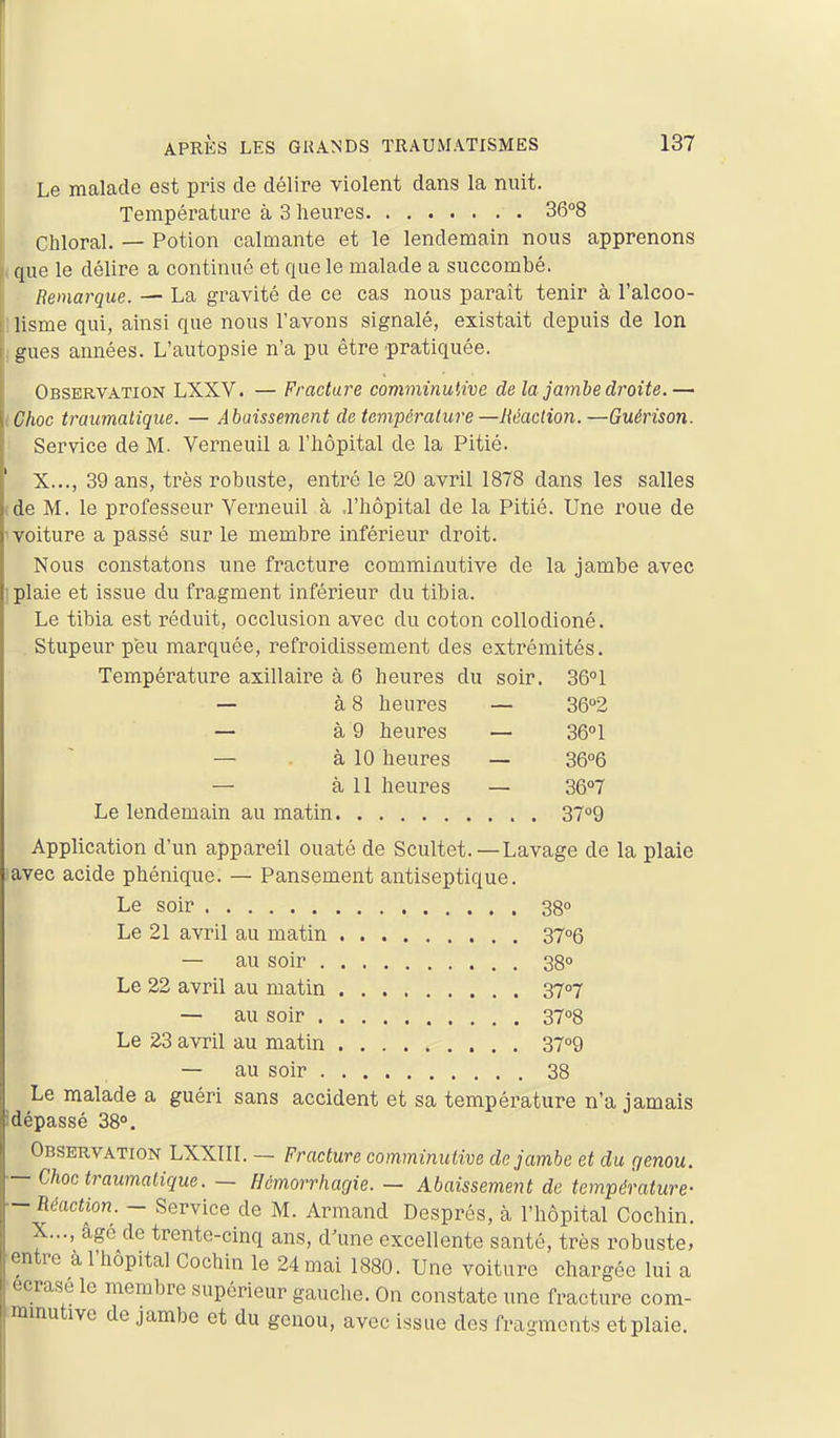 Le malade est pris de délire violent dans la nuit. Température à 3 heures 36°8 Chloral. — Potion calaiante et le lendemain nous apprenons ique le délire a continué et que le malade a succombé. Remarque. — La gravité de ce cas nous paraît tenir à ralcoo- I lisme qui, ainsi que nous l'avons signalé, existait depuis de Ion I gues années. L'autopsie n'a pu être pratiquée. Observation LXXV. — Fracture comminutive delà jambe droite.— tChoc traumaliqiie. — Abaissement de température —Maction.—Guérison. Service de M. Verneuil a l'hôpital de la Pitié. X..., 39 ans, très robuste, entré le 20 avril 1878 dans les salles de M. le professeur Yerneuil à d'hôpital de la Pitié. Une roue de voiture a passé sur le membre inférieur droit. Nous constatons une fracture comminutive de la jambe avec plaie et issue du fragment inférieur du tibia. Le tibia est réduit, occlusion avec du coton collodioné. Stupeur peu marquée, refroidissement des extrémités. Température axillaire à 6 heures du soir. 36°1 — à 8 heures — 36°2 — à 9 heures — 36°1 — à 10 heures — 36''6 — à 11 heures — 36o7 Le lendemain au matin 3709 Application d'un appareil ouaté de Scultet.—Lavage de la plaie avec acide phénique. — Pansement antiseptique. Le soir 38» Le 21 avril au matin 3706 — au soir 38 Le 22 avril au matin 3707 — au soir 37''8 Le 23 avril au matin 37°9 j — au soir 38 Le malade a guéri sans accident et sa température n'a jamais Idépassé 38°. Observation LXXIII. — Fracture commimitive de jambe et du rjenou. — Choctraumalique. — fJcmorrharjie. - Abaissement de température- — Réaction. - Service de M. Armand Després, à l'hôpital Cochin. X..., âgé de trente-cinq ans, d'une excellente santé, très robuste, entre a l'hôpital Cochin le 24 mai 1880. Une voiture chargée lui a écrase le membre supérieur gauche. On constate une fracture com- mmutive de jambe et du genou, avec issue des fragments et plaie.