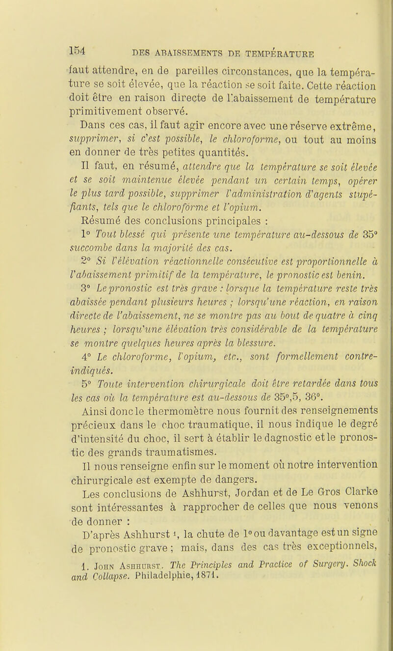 faut attendre, en de pareilles circonstances, que la tempéra- ture se soit élevée, que la réaction se soit faite. Cette réaction doit être en raison directe de Rabaissement de température primitivement observé. Dans ces cas, il faut agir encore avec une réserve extrême, supprimer, si c'est possible, le chloroforme, ou tout au moins en donner de très petites quantités. Il faut, en résumé, attendre que la température se soit élevée et se soit maintenue élevée pendant un certain tem.ps, opérer le plus tard possible, supprimer l'administration d'agents stupé- fiants, tels que le chloroforme et l'opium. Résumé des conclusions principales : 1° Tout blessé qui présente une température au-dessous de 35 succombe dans la majorité des cas. 2° Si Vélévation réactionnelle consécutive est proportionnelle à Vabaissement primitif de la température, le pronostic est bénin. 3° Le pronostic est très grave : lorsque la température reste très abaissée pendant plusieurs heures ; lorsqu'une réaction, en raison directe de l'abaissement, ne se montre pas au bout de quatre à cinq heures ; lorsqu'une élévation très considérable de la température se montre quelques heures après la blessure. 4° Le chloroforme, Fopium, etc., sont formellement contre- indiqués. 5° Toute intervention chirurgicale doit être retardée dans tous les cas où, la température est au-dessous de 350,5, 36°. Ainsi donc le thermomètre nous fournit des renseignements précieux dans le choc traumatique, il nous indique le degré d'intensité du choc, il sert à établir ledagnostic et le pronos- tic des grands traumatismes. Il nous renseigne enfin sur le moment où notre intervention chirurgicale est exempte de dangers. Les conclusions de Ashhurst, Jordan et de Le Gros Clarke sont intéressantes à rapprocher de celles que nous venons de donner : D'après Ashhurst i, la chute de 1° ou davantage est un signe de pronostic grave ; mais, dans des cas très exceptionnels, 1. John AsnnunsT. The Principles and Praclice of Surgcry. Shock and CoUapse. Philadelphie, 187i.