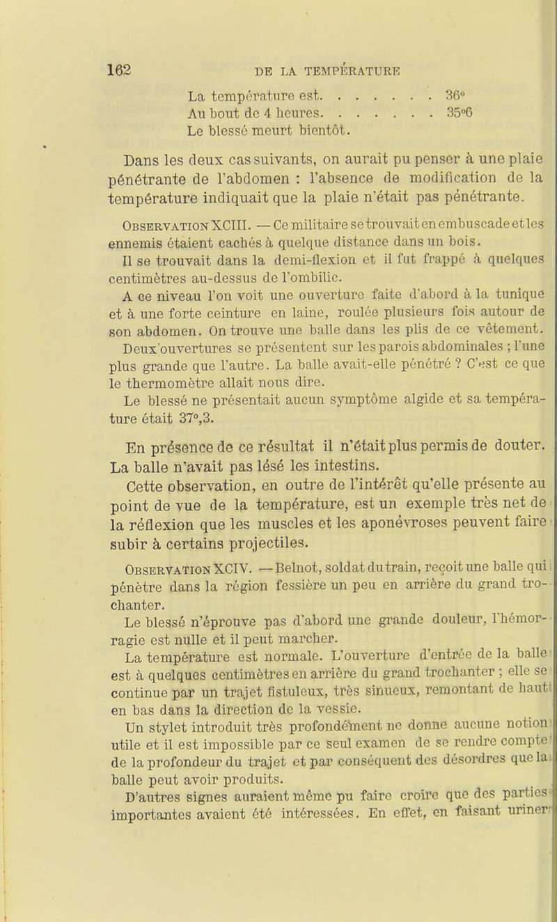 La température est. . Au bout de 4 heures. . Le blessé meurt bientôt. 36 3506 Dans les deux cas suivants, on aurait pu penser à une plaie pénétrante de Tabdomen : l'absence de modification de la température indiquait que la plaie n'était pas pénétrante. Observation XCIII. — Ce militaire setrouvait en embuscade et les ennemis étaient cachés à quelque distance dans un bois. Il se trouvait dans la demi-flexion et il fut frappé à quelques centimètres au-dessus de l'ombilic. A ce niveau l'on voit une ouverture faite d'abord à la tunique et à une forte ceinture en laine, roulée plusieurs fois autour de son abdomen. On trouve une balle dans les plis de ce vêtement. Deux'ouvertures se présentent sur les parois abdominales ; l'une plus grande que l'autre. La balle avait-elle pénétré ? C'est ce que le thermomètre allait nous dire. Le blessé ne présentait aucun symptôme algide et sa tempéra- ture était 37°,3. En présence de ce résultat il n'était plus permis de douter. La balle n'avait pas lésé les intestins. Cette observation, en outre de l'intérêt qu'elle présente au point de vue de la température, est un exemple très net de la réflexion que les muscles et les aponévroses peuvent faire ■ subir à certains projectiles. Observation XCIV. — Belnot, soldat du train, reçoit une balle qui 1 pénètre dans la région fessière un peu en arrière du grand tro- chanter. Le blessé n'éprouve pas d'abord une grande douleur, l'hémor- ragie est nulle et il peut marcher. La température est normale. L'ouverture d'entrée de la balle est à quelques centimètres en arrière du grand trochanter ; elle se continue par un trajet flstuleux, très sinueux, remontant de hauti en bas dans la direction de la vessie. Un stylet introduit très profondément ne donne aucune notions utile et il est impossible par ce seul examen de se rendre compte' de la profondeur du trajet et par conséquent des désordres que lai balle peut avoir produits. D'autres signes auraient même pu faire croire que des parties-^ importantes avaient été intéressées- En effet, en faisant urinerr