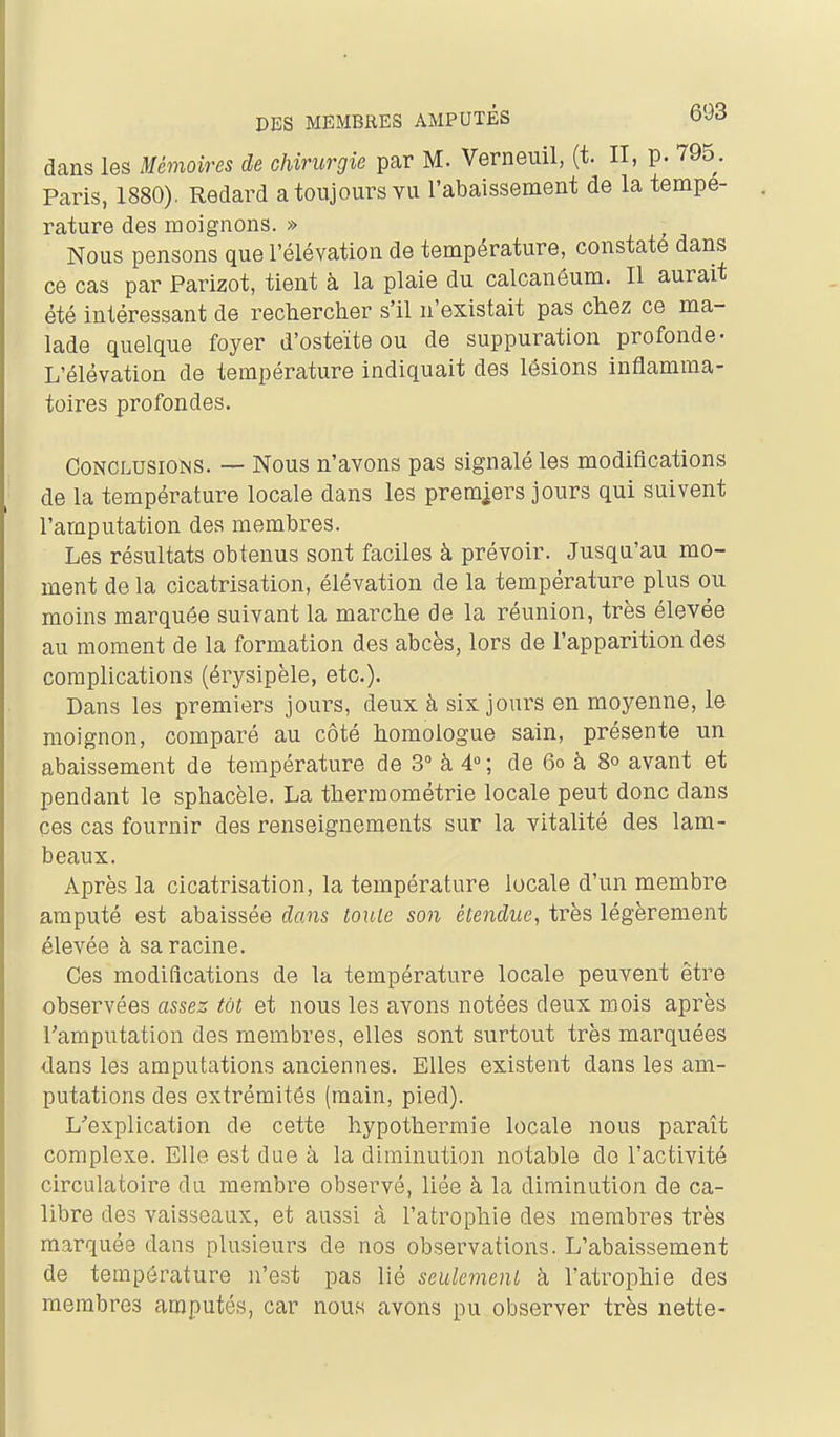 dans les Mémoires de chirurgie par M. Verneuil, (t. II, p. 795. Paris, 1880). Redard a toujours vu l'abaissement de la tempe- rature des moignons. » Nous pensons que l'élévation de température, constate dans ce cas par Parizot, tient à la plaie du calcanôum. Il aurait été intéressant de rechercher s'il n'existait pas chez ce ma- lade quelque foyer d'osteïte ou de suppuration profonde- L'élévation de température indiquait des lésions inflamma- toires profondes. Conclusions. — Nous n'avons pas signalé les modifications de la température locale dans les premiers jours qui suivent l'amputation des membres. Les résultats obtenus sont faciles à prévoir. Jusqu'au mo- ment de la cicatrisation, élévation de la température plus ou moins marquée suivant la marche de la réunion, très élevée au moment de la formation des abcès, lors de l'apparition des complications (érysipèle, etc.)- Dans les premiers jours, deux à six jours en moyenne, le moignon, comparé au côté homologue sain, présente un abaissement de température de 3° à 4 ; de 6o à 8o avant et pendant le sphacèle. La thermométrie locale peut donc dans ces cas fournir des renseignements sur la vitalité des lam- beaux. Après la cicatrisation, la température locale d'un membre amputé est abaissée dans louie son étendue, très légèrement élevée à sa racine. Ces modifications de la température locale peuvent être observées assez tôt et nous les avons notées deux mois après l'amputation des membres, elles sont surtout très marquées dans les amputations anciennes. Elles existent dans les am- putations des extrémités (main, pied). L^'explication de cette hypothermie locale nous paraît complexe. Elle est due à la diminution notable do l'activité circulatoire du membre observé, liée à la diminution de ca- libre des vaisseaux, et aussi à l'atrophie des membres très marquée dans plusieurs de nos observations. L'abaissement de température n'est pas lié seulement à l'atrophie des membres amputés, car nous avons pu observer très nette-