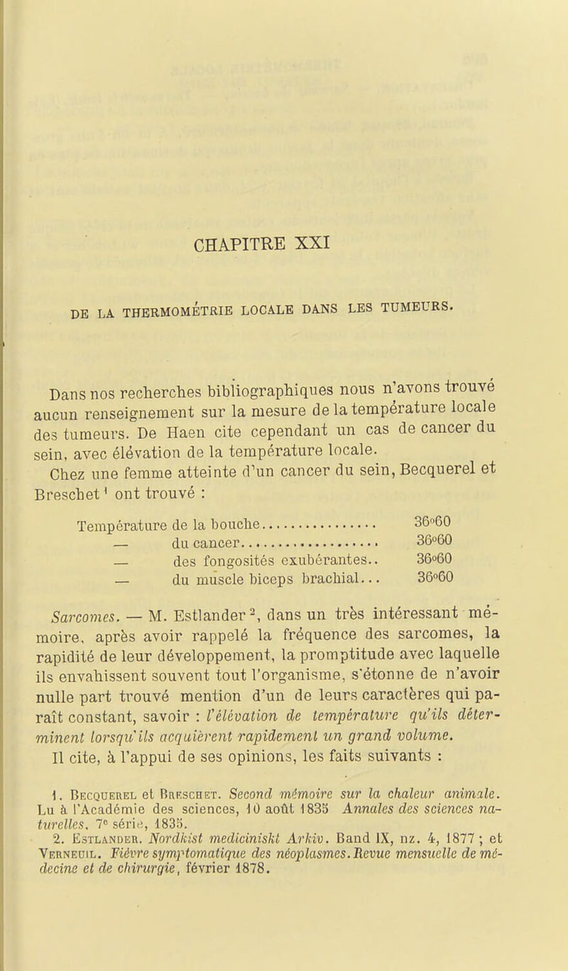 CHAPITRE XXI DE LA THBRMOMÉTRIB LOCALE DANS LES TUMEURS. Dans nos recherches bibliographiques nous n'avons trouvé aucun renseignement sur la mesure de la température locale des tumeurs. De Haen cite cependant un cas de cancer du sein, avec élévation de la température locale. Chez une femme atteinte d'un cancer du sein, Becquerel et Breschet ^ ont trouvé : Température de la bouche — du cancer — des fongosités exubérantes.. — du muscle biceps brachial... Sarcomes. — M. Estlander^ dans un très intéressant mé- moire, après avoir rappelé la fréquence des sarcomes, la rapidité de leur développement, la promptitude avec laquelle ils envahissent souvent tout l'organisme, s'étonne de n'avoir nulle part trouvé mention d'un de leurs caractères qui pa- raît constant, savoir : télémlion de température qu'ils déter- minent lorsqu'ils acquièrent rapidement un grand volume. Il cite, à l'appui de ses opinions, les faits suivants : 1. Becquerel et BasscHET. Second mémoire sur la chaleur animale. Lu à l'Académie des sciences, ]0 août 1835 Annales des sciences na- turelles, 7 série,, 1835. 2. EsTLANDEn. Nordkist mediciniskt Arkiv. Band IX, nz. 4, 1877 ; et Vernedil. Fièvre symptomatique des néoplasmes. Revue mensuelle de mé- decine et de chirurgie, février 1878. 36°60 36°60 36o60 36060