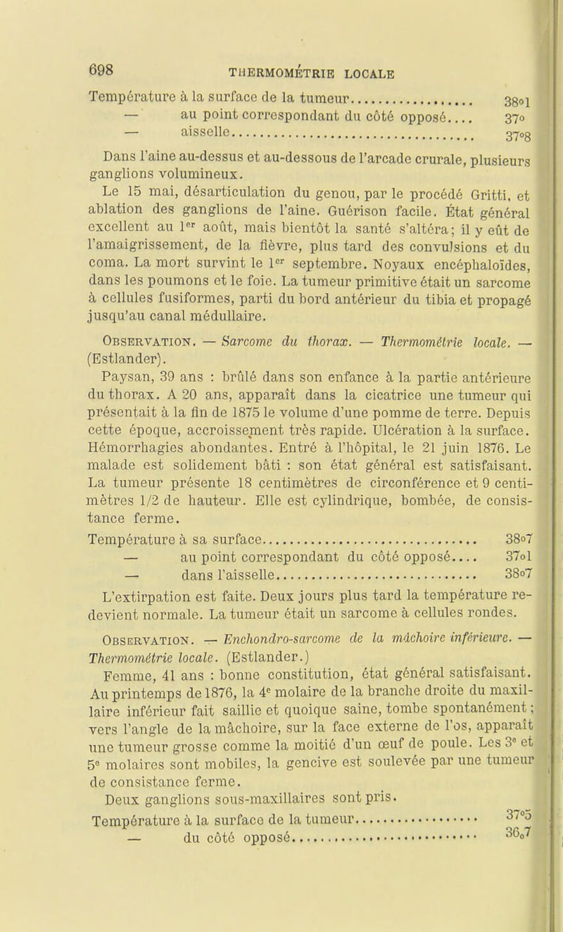 Température à la surface de la tumeur 38oi — au point correspondant du côté opposé 370 — aisselle 27<>8 Dans l'aine au-dessus et au-dessous de l'arcade crurale, plusieurs ganglions volumineux. Le 15 mai, désarticulation du genou, par le procédé Gritti. et ablation des ganglions de l'aine. Guérison facile. État général excellent au 1 août, mais bientôt la santé s'altéra; il y eût de l'amaigrissement, de la fièvre, pins tard des convulsions et du coma. La mort survint le 1 septembre. Noyaux encéplialoïdes, dans les poumons et le foie. La tumeur primitive était un sarcome à cellules fusiformes, parti du bord antérieur du tibia et propagé jusqu'au canal médullaire. Observation. — Sarcome du thorax. — Thermométrîe locale. — (Estlander). Paysan, 39 ans : brûlé dans son enfance à la partie antérieure du thorax. A 20 ans, apparaît dans la cicatrice une tumeur qui présentait à la fin de 1875 le volume d'une pomme de terre. Depuis cette époque, accroissement très rapide. Ulcération à la surface. Hémorrliagies abondantes. Entré à l'hôpital, le 21 juin 1876. Le malade est solidement bâti : son état général est satisfaisant. La tumeur présente 18 centimètres de circonférence et 9 centi- mètres 1/2 de hauteur. Elle est cylindrique, bombée, de consis- tance ferme. Température à sa surface 38o7 — au point correspondant du côté opposé.... 37ol — dans l'aisselle 38o7 L'extirpation est faite. Deux jours plus tard la température re- devient normale. La tumeur était un sarcome à cellules rondes. Observation. — Enchondro-sarcome de la mâchoire inférieure.— Thermométrie locale. (Estlander.) Femme, 41 ans : bonne constitution, état général satisfaisant. Au printemps de 1876, la molaire de la branche droite du maxil- laire inférieur fait saillie et quoique saine, tombe spontanément ; vers l'angle de la mâchoire, sur la face externe de l'os, apparaît une tumeur grosse comme la moitié d'un œuf de poule. Les 3° et 5° molaires sont mobiles, la gencive est soulevée par une tumeur de consistance ferme. Deux ganglions sous-maxillaires sont pris. Température à la surface de la tumeur ^/oj — du côté opposé ^^0^