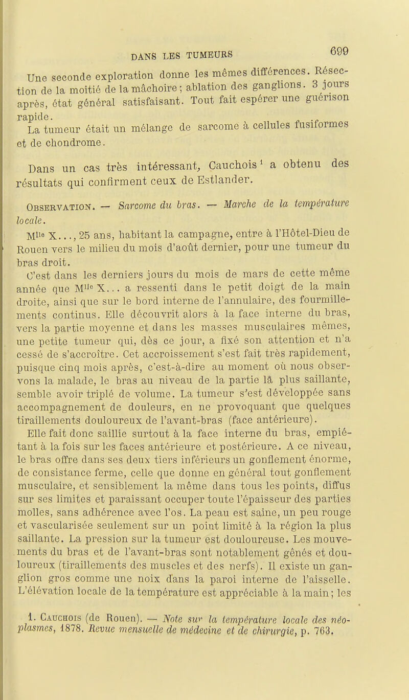 Une seconde exploration donne les mêmes différences. Résec- tion de la moitié de lanicâchoire; ablation des ganglions. 3 jours après, état général satisfaisant. Tout fait espérer une guerison rapide. La tumeur était un mélange de sarcome à cellules fusitormes et de chondrome. Dans un cas très intéressant, Cauchois' a obtenu des résultats qui confirment ceux de Estlander. Observation. — Sarcome du bras. — Marche de la température locale. Ml' X..., 25 ans, habitant la campagne, entre à l'Hôtel-Dieu de Rouen vers le milieu du mois d'août dernier, pour une tumeur du bi-as droit. C'est dans les derniers jours du mois de mars de cette même année que M°X... a ressenti dans le petit doigt de la main droite, ainsi que sur le bord interne de l'annulaire, des fourmille- ments continus. Elle découvrit alors à la face interne du bras, vers la partie moyenne et dans les masses musculaires mêmes, une petite tumeur qui, dès ce jour, a fixé son attention et n'a cessé de s'accroître. Cet accroissement s'est fait très rapidement, puisque cinq mois après, c'est-à-dire au moment où nous obser- vons la malade, le bras au niveau de la partie lâ plus saillante, semble avoir triplé de volume. La tumeur s'est développée sans accompagnement de douleurs, en ne provoquant que quelques tiraillements douloureux de l'avant-bras (face antérieure). Elle fait donc saillie surtout à la face interne du bras, empié- tant à la fois sur les faces antérieure et postérieure. A ce niveau, le bras offre dans ses deux tiers inférieurs un gonflement énorme, de consistance ferme, celle que donne en général tout gonflement musculaire, et sensiblement la même dans tous les points, diffus sur ses limites et paraissant occuper toute l'épaisseur des parties molles, sans adhérence avec l'os. La peau est saine, un peu rouge et vascularisée seulement sur un point limité à la région la plus saillante. La pression sur la tumeur est douloureuse. Les mouve- ments du bras et de l'avant-bras sont notablement gênés et dou- loureux (tiraillements des muscles et des nerfs). Il existe un gan- glion gros comme une noix d'ans la paroi interne de l'aisselle. L'élévation locale de la température est appréciable à la main; les 1. Cauchois (de Rouen). — Note sur la température locale des néo- plasmes, 1878. Revue mensuelle de médecine et de chirurgie, p. 763.