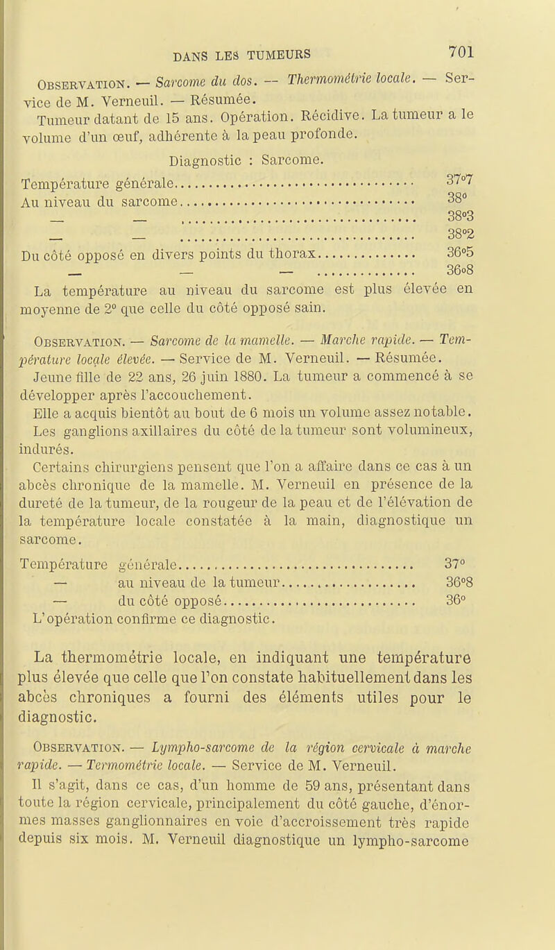 Observation. — Sarcome du dos. — Themométrie locale. — Ser- vice de M. Verneiiil. — Résumée. Tumeur datant de 15 ans. Opération. Récidive. La tumeur a le volume d'un œuf, adhérente à la peau profonde. Diagnostic : Sarcome. Température générale ST»? Au niveau du sarcome 38 _ _ 38»3 _ _ . 38''2 Du côté opposé en divers points du thorax 36o5 _ _ — 36o8 La température au niveau du sarcome est plus élevée en moyenne de 2° que celle du côté opposé sain. Observation. — Sarcome de la mamelle. — Marche rapide. — Tem- pérature locale élevée. — Service de M. Verneuil. — Résumée. Jeune fille de 22 ans, 26 juin 1880. La tumeur a commencé à se développer après l'accouchement. Elle a acquis bientôt au bout de 6 mois un volume assez notable. Les ganglions axillaires du côté de la tumeur sont volumineux, indurés. Certains chirurgiens pensent que l'on a affaire dans ce cas à un abcès chronique de la mamelle. M. Verneuil en présence de la dureté de la tumeur, de la rougeur de la peau et de l'élévation de la température locale constatée à la main, diagnostique un sarcome. Température générale 37° — au niveau de la tumeur 36''8 — du côté opposé 36° L'opération confirme ce diagnostic. La thermométrie locale, en indiquant une température plus élevée que celle que Ton constate habituellement dans les abcès chroniques a fourni des éléments utiles pour le diagnostic. Observation. — Lympho-sarcome de la région cervicale à marche rapide. —Termométrie locale. — Service de M. Verneuil. Il s'agit, dans ce cas, d'un homme de 59 ans, présentant dans toute la région cervicale, principalement du côté gauche, d'énor- mes masses ganglionnaires en voie d'accroissement très rapide depuis six mois. M. Verneuil diagnostique un lympho-sarcome