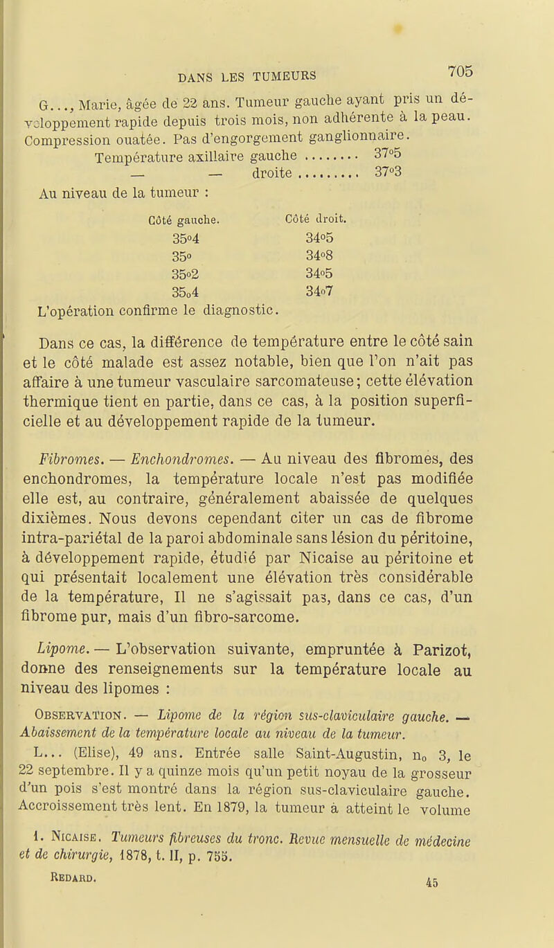 G..Marie, âgée de 22 ans. Tumeur gauche ayant pris un dé- voloppenient rapide depuis trois mois, non adhérente à la peau. Compression ouatée. Pas d'engorgement ganglionnaire. Température axillaire gauche 37o5 — — droite 37»3 Au niveau de la tumeur : L'opération confirme le diagnostic. Dans ce cas, la différence de température entre le côté sain et le côté malade est assez notable, bien que l'on n'ait pas affaire à une tumeur vasculaire sarcomateuse; cette élévation thermique tient en partie, dans ce cas, à la position superfi- cielle et au développement rapide de la tumeur. Fibromes. — Enchondromes. — Au niveau des fibromes, des enchondromes, la température locale n'est pas modifiée elle est, au contraire, généralement abaissée de quelques dixièmes. Nous devons cependant citer un cas de fibrome intra-pariétal de la paroi abdominale sans lésion du péritoine, à développement rapide, étudié par Nicaise au péritoine et qui présentait localement une élévation très considérable de la température, Il ne s'agissait pas, dans ce cas, d'un fibrome pur, mais d'un fibro-sarcome. Lipome. — L'observation suivante, empruntée à Parizot, doane des renseignements sur la température locale au niveau des lipomes : Observation. — Lipome de la région siis-claviculaire gauche. — Abaissement de la température locale au niveau de la tumeur. L... (Elise), 49 ans. Entrée salle Saint-Augustin, Uo 3, le 22 septembre. Il y a quinze mois qu'un petit noyau de la grosseur d'un pois s'est montré dans la région sus-claviculaire gauche. Accroissement très lent. En 1879, la tumeur à atteint le volume 1. Nicaise. Tumeurs fibreuses du tronc. Revue mensuelle de médecine et de chirurgie, 1878, t. II, p. 755. Côté gauche. Côté Jroit, 3504 35» 35o2 35o4 3405 3408 3405 34o7 Redard. 45