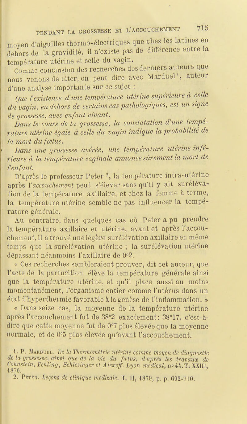 moyen d'aiguilles thermo-électriques que chez les lapines en dehors de la gravidité, il n'existe pas de différence entre la température utérine et. celle du vagin. Comble conclusion des recnerchoo des derniers auteurs que nous venons de citer, on peut dire avec Marduel', auteur d'une analyse importante sur ce sujet : Que l'existence dune lempérature utérine supérieure à celle du vagin, en dehors de certains cas pathologiques, est un signe de grossesse, avec enfant vivant. Dans le cours de hi grossesse, la constatation dune tempé- rature îUérine égale à celle du vagin indique la probabilité de la mort du fœtus. Dans une grossesse avérée, une température utérine infé- rieure à la température vaginale annonce sûrement la mort de Venfant. D'après le professeur Peter 2, la température intra-utérine après Vaccouchement peut s'élever sans qu'il y ait suréléva- tion de la température axillaire, et chez la femme à terme, la température utérine semble ne pas influencer la tempé- rature générale. Au contraire, dans quelques cas où Peter a pu prendre la température axillaire et utérine, avant et après l'accou- chement, il a trouvé une légère surélévation axillaire en même temps que la surélévation utérine ; la surélévation utérine dépassant néanmoins l'axillaire de 02. « Ces recherches sembleraient prouver, dit cet auteur, que Pacte de la parturition élève la température générale ainsi que la température utérine., et qu'il place aussi au moins momentanément, l'organisme entier comme l'utérus dans un état d'hyperthermie favorable à la genèse de Pinflammation. » « Dans seize cas, la moyenne de la température utérine après l'accouchement fut de 38°2 exactement: 38°17, c'est-à- dire que cette moyenne fut de 0°7 plus élevée que la moyenne normale, et de 0''5 plus élevée qu'avant l'accouchement. 1. P. Marduel. De laThermoinctrie utérine comme moyen de diagnostic de la grossesse, ainsi que de la vie du fwius, d'après les travaux de Cohnstein, Fehling, Schlesinger et Alexeff. Lyon médical, 11044.x. XXIII. 1876. 2. Peteh. Leçons de clinique médicale. T. Il, 1879, p. p. 692-710.