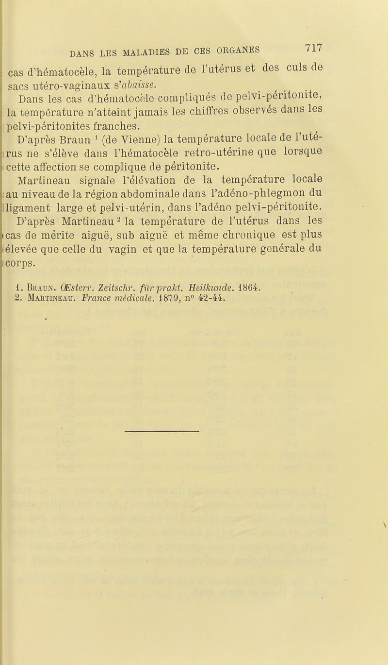 cas d^hématocèle, la température de l'utérus et des culs de sacs utéro-vaginaux s'abaisse. Dans les cas d'héraatocèle compliqués de pelvi-péritonite, la température n'atteint jamais les chiffres observés dans les pelvi-péritonites franches. D'après Braun ' (de Vienne) la température locale de l'uté- irus ne s'élève dans l'hématocèle retro-utérine que lorsque I cette affection se complique de péritonite. Martineau signale l'élévation de la température locale lau niveau de la région abdominale dans l'adéno-phlegmon du Iligament large et pelvi-utérin, dans l'adéno pelvi-péritonite. D'après Martineau ^ la température de l'utérus dans les icas de mérite aiguë, sub aiguë et même chronique est plus sélevée que celle du vagin et que la température générale du icorps. 1. Braun. Œsterr. Zeitschr. fûrprakt. Heilkimde. 1864. 2. Martineau. France médicale, 1879, n 42-44.