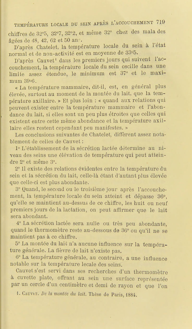 chiffres de 3205, 32°7, 32<>2, et même 32° chez des mala des âgées de 48, 42, 62 et 50 anr. D'après Chatelet, la température locale du sein à l'état normal et de non-activité est en moyenne de 33o5. D'après Cauvet' dans les premiers jours qui suivent l'ac- couchement, la température locale du sein oscille dans une limite assez étendue, le minimum est 37° et le maxi- mum 39o6. « La température mammaire, dit-il, est, en général plus élevée, surtout au moment de la montée du lait, que la tem- pérature axillaire. » Et plus loin : « quand aux relations qui peuvent exister entre la température mammaire et l'abon- dance du lait, si elles sont un peu plus étroites que celles qui existent entre cette même abondance et la température axil- laire elles restent cependant peu manifestes. » Les conclusions suivantes de Chatelet, diffèrent assez nota- blement de celles de Cauvet : 1° L'établissement de la sécrétion lactée détermine au ni- veau des seins une élévation de température qui peut attein- dre 2° et même 3°. 2° Il existe des relations évidentes entre la température du sein et la sécrétion du lait, celle-là étant d'autant plus élevée que celle-ci est plus abondante. 3° Quand, le second ou le troisième jour après l'accouche- ment, la température locale du sein atteint et dépasse 36°, qu'elle se maintient au-dessus de ce chiffre, les huit ou neuf premiers jours de la lactation, on peut atïirmer que le lait sera abondant. 4 La sécrétion lactée sera nulle ou très peu abondante, quand le thermomètre reste au-dessous de 36° ou qu'il ne se maintient pas à ce chiffre. 5° La montée du lait n'a aucune influence sur la tempéra- ture générale. La fièvre de lait n'existe pas. 6° La température générale, au contraire, a une influence notable sur la température locale des seins. Cauvet s'est servi dans ses recherches d'un thermomètre à cuvette plate, offrant au sein une surface représentée par un cercle d'un centimètre et demi de rayon et que l'on 1. Cauvet. De la montée du lait. Thèse de Paris, 1884.