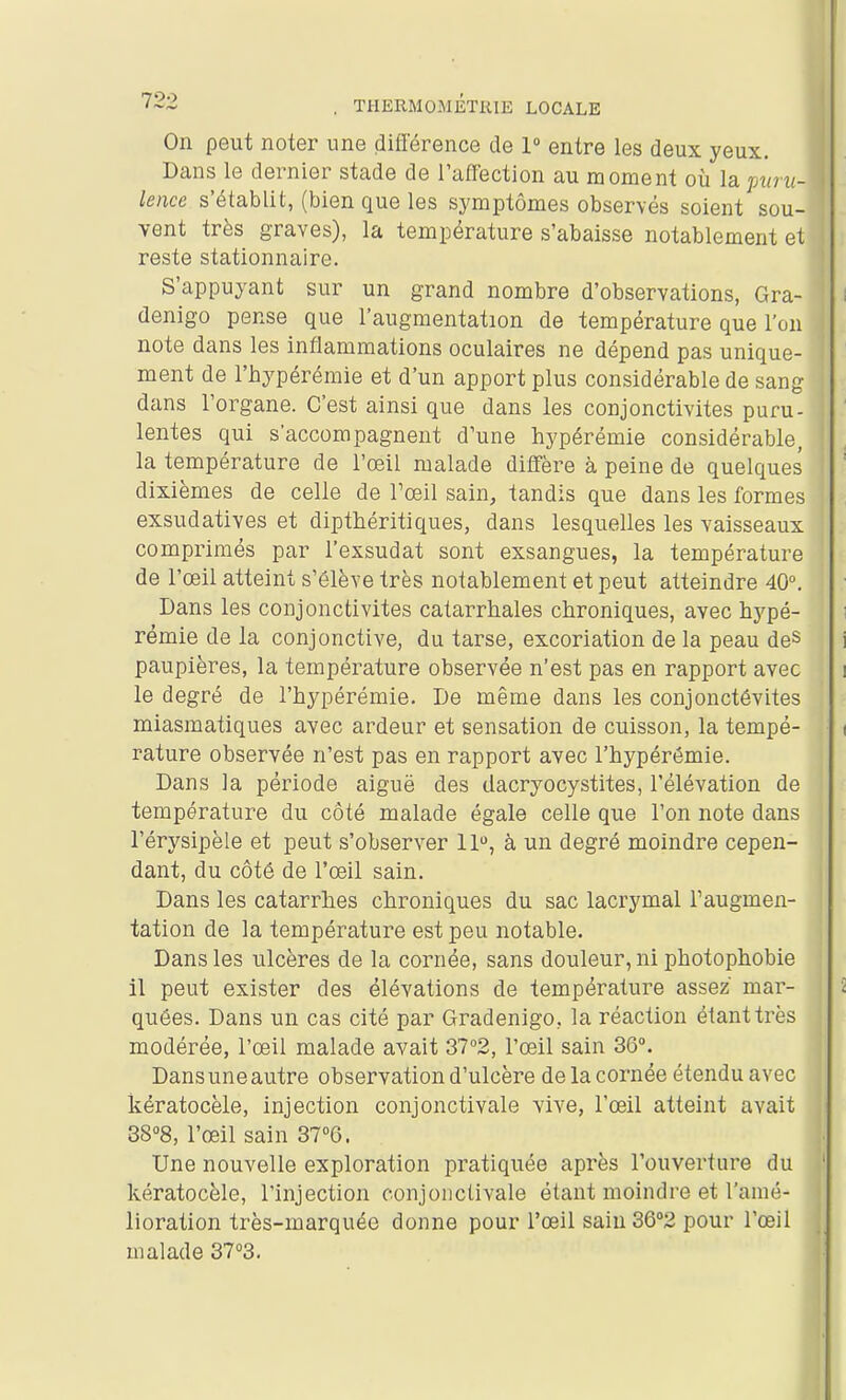 On peut noter une différence de 1° entre les deux yeux. Dans le dernier stade de Taffection au moment où la puru- lence s'établit, (bien que les symptômes observés soient sou- vent très graves), la température s'abaisse notablement et reste stationnaire. S'appuyant sur un grand nombre d'observations, Gra- denigo pense que l'augmentation de température que l'on note dans les inflammations oculaires ne dépend pas unique- ment de l'hypérémie et d'un apport plus considérable de sang dans l'organe. C'est ainsi que dans les conjonctivites puru- lentes qui s'accompagnent d'une hypérémie considérable, la température de l'œil malade diffère à peine de quelques dixièmes de celle de l'œil sain, tandis que dans les formes exsudatives et dipthéritiques, dans lesquelles les vaisseaux comprimés par l'exsudat sont exsangues, la température de l'œil atteint s'élève très notablement et peut atteindre 40. Dans les conjonctivites catarrhales chroniques, avec hypé- rémie de la conjonctive, du tarse, excoriation de la peau deS paupières, la température observée n'est pas en rapport avec le degré de l'hypérémie. De même dans les conjonctévites miasmatiques avec ardeur et sensation de cuisson, la tempé- rature observée n'est pas en rapport avec l'hypérémie. Dans la période aiguë des dacryocystites, l'élévation de température du côté malade égale celle que l'on note dans l'érysipèle et peut s'observer 11, à un degré moindre cepen- dant, du côté de l'œil sain. Dans les catarrhes chroniques du sac lacrymal l'augmen- tation de la température est peu notable. Dans les ulcères de la cornée, sans douleur, ni photophobie il peut exister des élévations de température assez mar- quées. Dans un cas cité par Gradenigo, la réaction étant très modérée, l'œil malade avait 372, l'œil sain 30°. Dans une autre observation d'ulcère de la cornée étendu avec kératocèle, injection conjonctivale vive, l'œil atteint avait 38°8, l'œil sain 3TQ. Une nouvelle exploration pratiquée après l'ouverture du kératocèle, l'injection conjonctivale étant moindre et l'amé- lioration très-marquée donne pour l'œil sain 36°2 pour l'œil malade 37°3.