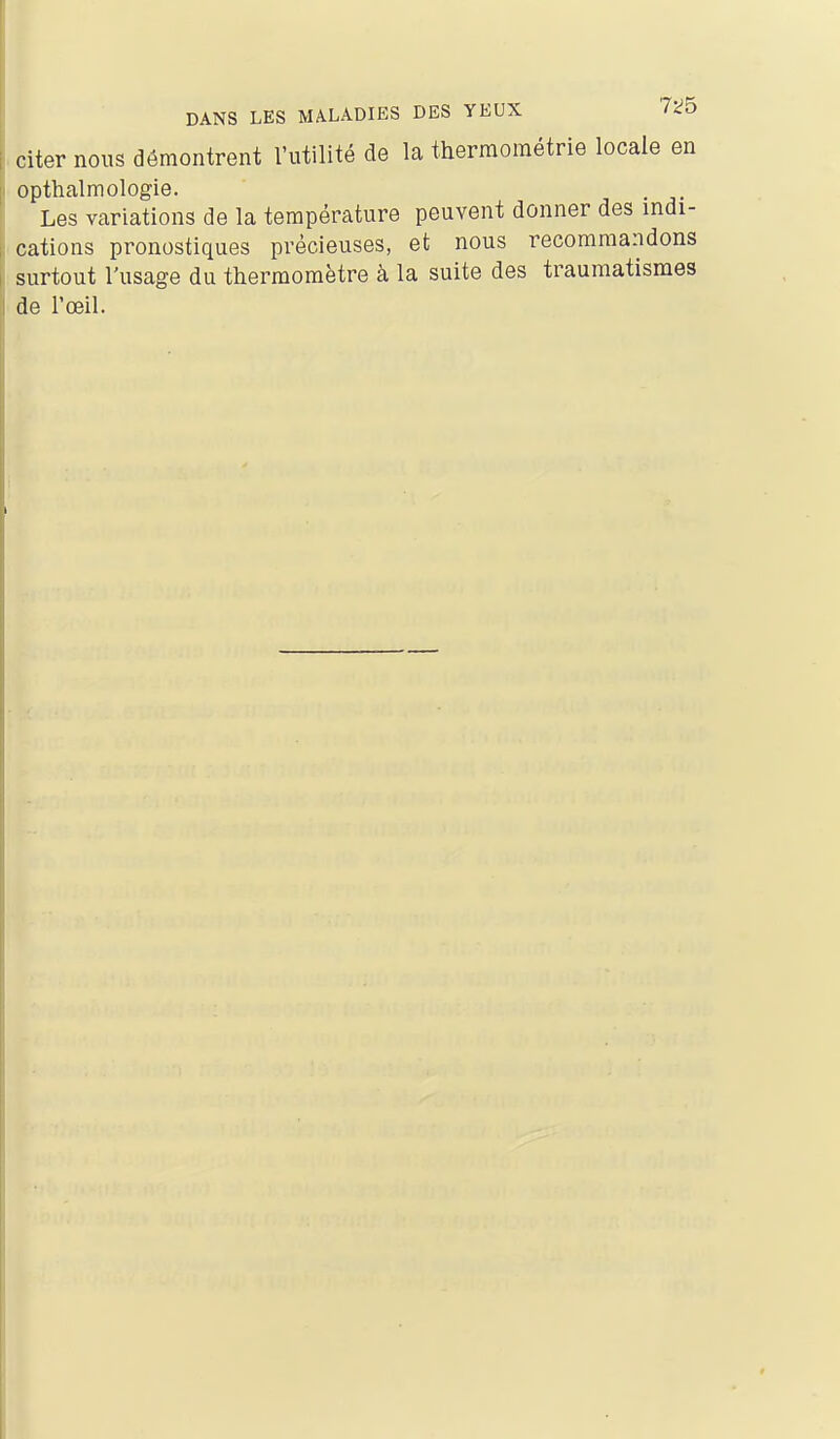 Citer nous démontrent l'utilité de la therraoraétrie locale en opthalmologie. . Les variations de la température peuvent donner des indi- cations pronostiques précieuses, et nous recommandons surtout l'usage du thermomètre à la suite des traumatismes de l'œil.