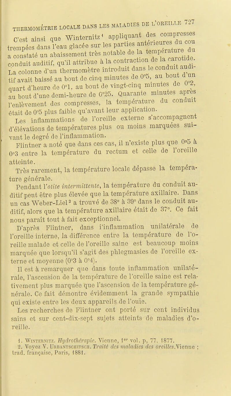 C'est ainsi que Winternitz^ appliquant des compresses trempées dans reau glacée sur les parties antérieures du cou a cœfs a é un abaissement très notable de la température du conduit auditif, qu'il attribue à la contraction de la^arot de. La colonne d'un thermomètre introduit dans le conduit audi- tif avait baissé au bout de cinq minutes de 0^5, au bout d un nuart d'heure de 0°1, au bout de vingt-cinq minutes de U A au bout d'une demi-heure de 0°25. Quarante minutes après l'enlèvement des compresses, la température du conduit était de 0°5 plus faible qu'avant leur application. Les inflammations de l'oreille externe s'accompagnent d'élévations de températures plus ou moins marquées sui- vant le degré de l'inflammation. Flintner a noté que dans ces cas, il n'existe plus que O^B à 0°3 entre la température du rectum et celle de l'oreille atteinte. Très rarement, la température locale dépasse la tempéra- ture générale. Pendant Votite intermittente, la température du conduit au- ditif peut être plus élevée que la température axillaire. Dans un cas Weber-LieP a trouvé de 38° à 39° dans le conduit au- ditif, alors que la température axillaire était de 37°. Ce fait nous paraît tout à fait exceptionnel. D'après Flintner, dans l'inflammation unilatérale de l'oreille interne, la différence entre la température de l'o- reille malade et celle de l'oreille saine est beaucoup moins marquée que lorsqu'il s'agit des phlegraasies de l'oreille ex- terne et moyenne (0°3 à 0°4). Il est à remarquer que dans toute inflammation unilaté- rale, Tascension de la température de l'oreille saine est rela- tivement plus marquée que l'ascension de la température gé- nérale. Ce fait démontre évidemment la grande sympathie qui existe entre les deux appareils de l'ouïe. Les recherches de Flintner ont porté sur cent individus sains et sur cent-dix-sept sujets atteints de maladies d'o- reille. d. WiNTEHNiTZ. Hydrothérapie. Vienne, l vol, p, 77, 1877. 2. Voyez V. UncANTscniTscn. Traité des maladies des oreilles.Yienna ; Irad. française, Paris, 1881.