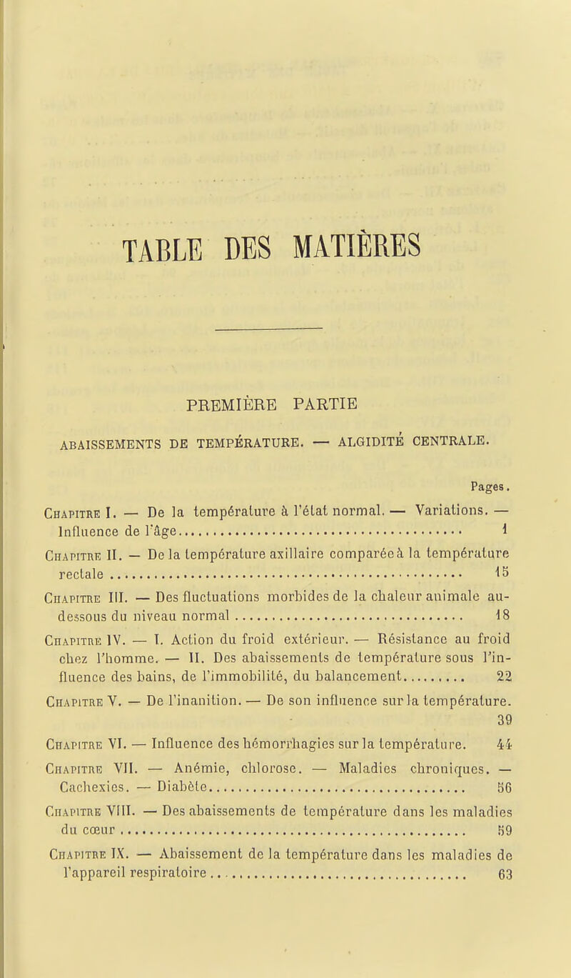 TABLE DES MATIÈRES PREMIÈRE PARTIE ABAISSEMENTS DE TEMPÉRATURE. — ALGIDITE CENTRALE. Pages. Chapitrk I. — De la tempéralm^e à l'état normal. — Variations. — Influence de Tâge i Chapithe II. — De la température axillaire comparée à la température rectale IS CiiAPiTOE III. —Des fluctuations morbides de la chaleur animale au- dessous du niveau normal 18 Chapitre IV. — I. Action du froid extérieur. — Résistance au froid chez l'homme. — II. Des abaissements de température sous Tin- fluence des bains, de l'immobiliLé, du balancement 22 Chapitre V. — De l'inanition. — De son influence sur la température. 39 Chapitre VI. — Influence des hémorrliagies sur la température. 44 Chapitre VII. — Anémie, chlorose. — Maladies chroniques. — Cachexies. — Diabète î)6 Chapitre VIII. — Des abaissements de température dans les maladies du cœur 59 Chapitbe IX. — Abaissement de la température dans les maladies de l'appareil respiratoire 63