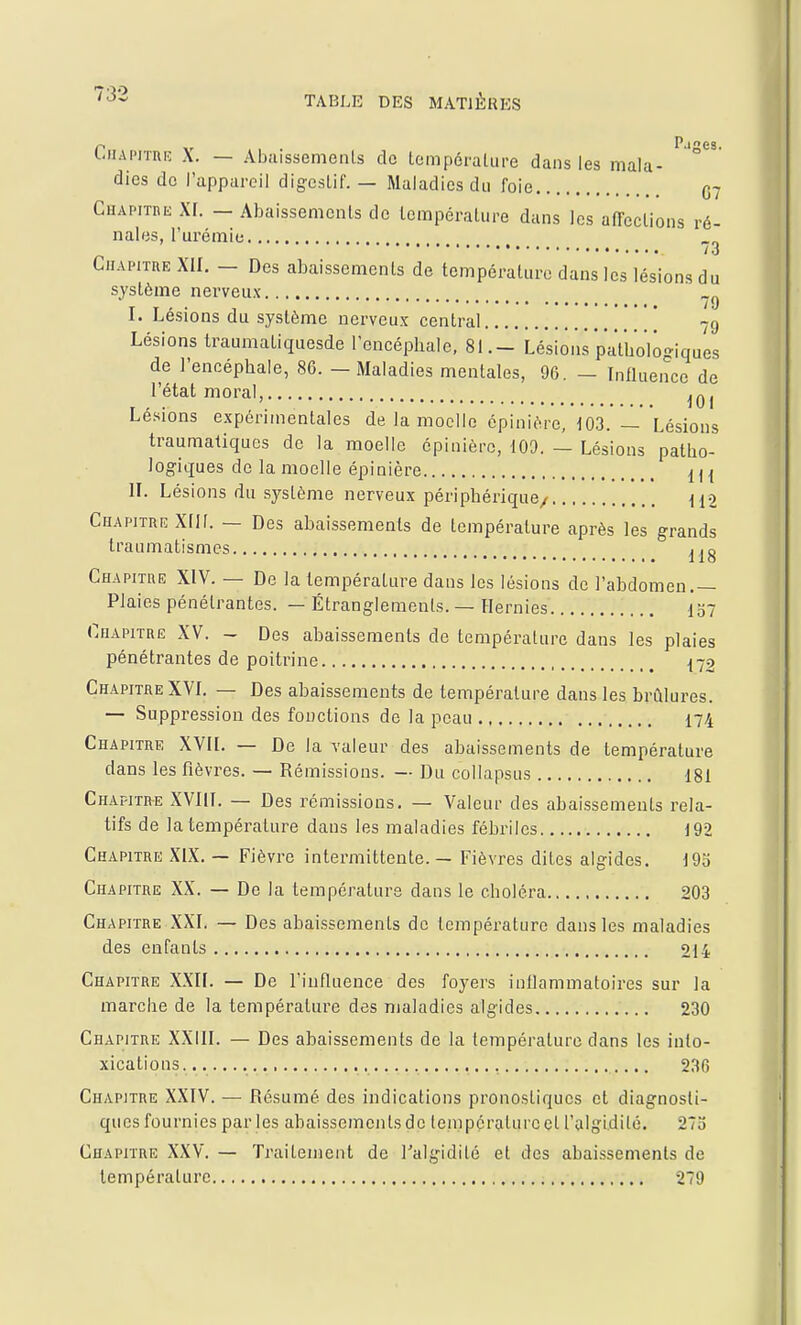 tnAi'iTnic X. — Abciissemenls de tempéralure dans les mala- ° dies de l'appareil digestif. — Maladies du foie 07 CuAPiTnii XI. — Abaissements de température dans les affections ré- nales, l'urémie Chapitre XII. — Des abaissements de température dans les lésions du système nerveux I. Lésions du système nerveux central [ 79 Lésions traumatiquesde l'encéphale, 81.- Lésions pathologiques de l'encéphale, 86. — Maladies mentales, 96. — InHuencc de l'état moral, ,n, , , . lUI Lésions expérimentales de la moelle épinière, 103. — Lésions traumatiques de la moelle épinièrc, 100. — Lésions patho- logiques de la moelle épinière m II. Lésions du système nerveux périphérique/ il2 Chapitriî XII[. — Des abaissements de température après les grands traumatismcs Chapitre XIV. — De la température dans les lésions de l'abdomen,— Plaies pénétrantes. — Étranglements. — Hernies 137 Chapitre XV. - Des abaissements de température dans les plaies pénétrantes de poitrine ^72 Chapitre XVI. — Des abaissements de température dans les brûlures. — Suppression des fonctions de la peau I74 Chapitre XVII. — De la valeur des abaissements de température dans les fièvres. — Rémissions. — Du collapsus 181 Chapitre XVIII. — Des rémissions, — Valeur des abaissements rela- tifs de la tempéralure dans les maladies fébriles 192 Chapitre XIX. ~ Fièvre intermittente. — Fièvres dites algides, 19o Chapitre XX. — De la température dans le choléra 203 Chapitre XXL — Des abaissements de température dans les maladies des enfants 214 Chapitre XXII. — De l'influence des foyers inflammatoires sur la marche de la température des maladies algides 230 Chapitre XXIII. — Des abaissements de la tempéralure dans les into- xications. ., 236 Chapitre XXIV. — Résumé des indications pronostiques et diagnosti- ques fournies parles abaissements de tempe rature et l'algidilé. 27o Chapitre XXV. — Traitement de l'algidilé et des abai.ssemenls de température 279