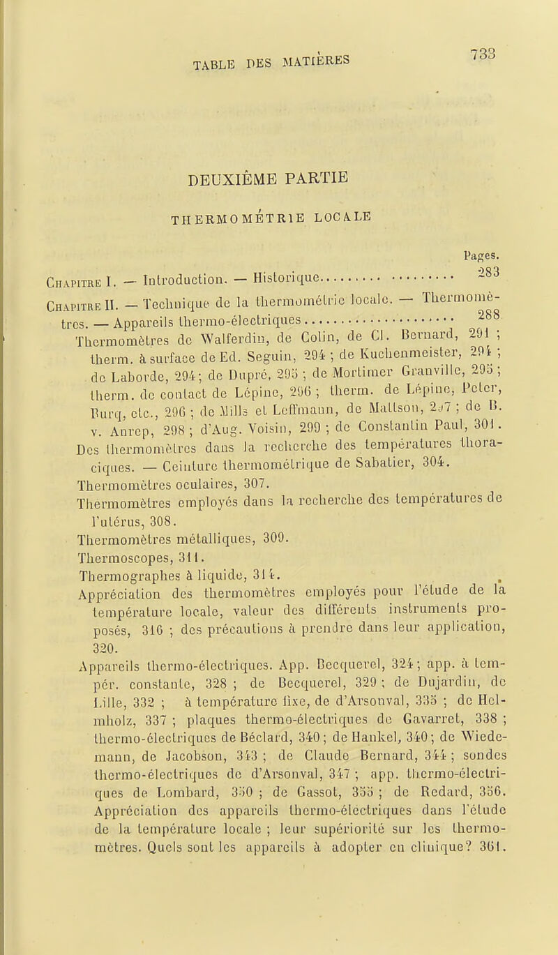 DEUXIÈME PARTIE THERMOMÉTRIE LOCALE Pages. Chapitre I. — Introduction. — Historique Chapitre II. - TecUnique de la tbermométric locale. — Thermomè- tres. — Appareils lliermo-électriques 288 Tliermomèlres de Walferdiu, de Colin, de Ci. Bernard, 201 ; Iherm. à surface de Ed. Seguin, 294 ; de Kuchenmeister, 2Pi ; de Laborde, 294; de Duprc. 29o ; de Mortimer Granvilie, 29o ; Iherm. de contact de Lcpine, 290; Iherm. de Lépine, Peter, Purq, etc., 29G ; de .Mills et Lcffmann, de Mattson, 2^-7 ; de B. V. Anrep, 298; dAug. Voisin, 299 ; de Constantin Paul, 30). Des thermomètres dans la recherche des lerapéralures Ihora- ciques. — Ceinture Ihermoraétrique de Sabatier, 304. Thermomètres oculaires, 307. Thermomètres employés dans la recherche des températures de l'utérus, 308. Thermomètres métalliques, 309. Tbermoscopes, 311. Thermographes à liquide, 314. Appréciation des thermomètres employés pour l'étude de la température locale, valeur des différents instruments pro- posés, 316 ; des précautions à prendre dans leur application, 320. Appareils thermo-électriques. App. DecqucrcI, 324; app. à tcm- pér. constante, 328; de Becquerel, 329; de Dujardin, de Lille, 332 ; à température fixe, de d'Arsonval, 33o ; de Hcl- raholz, 337 ; plaques thermo-électriques de Gavarret, 338 ; thermo-électriques de Béclard, 340; de Ilankel, 340; de Wiede- raaun, de Jacobson, 3i3 ; de Claude Bernard, 344; sondes thermo-électriques de d'Arsonval, 347 ; app. Ihermo-éleclri- ques de Lombard, 3^)0 ; de Gassot, 3oo ; de Redard, 3o6. Appréciation des appareils thermo-électriques dans Fétudo de la température locale ; leur supériorité sur les thermo- mètres. Quels sont les appareils à adopter en clinique? 3(51.