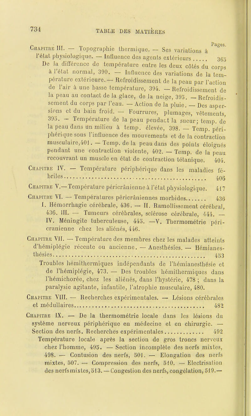 Chapitoe III. — Topographie Ihermique. — Ses variations à ° l'élal pliysiologique. — Influence des agents extérieurs 3Gj De la diflercncc de température entre les deux côtés'dù corps à l'état normal, 390. — Influence des variations de lu tem- pérature extérieure. — Refroidissement de la peau par l'action de l'air à une basse température, 39L — Refroidissement de la peau au contact de la glace, de la neige, 393. — Refroidis- sement du corps par l'eau. — Action de la pluie. — Des asper- sions et du bain froid. — Fourrures, plumages, vêtements, 39o. - Température de la peau pendant la sueur; temp. dé la peau dans un milieu à temp. élevée, 398. — Temp. péri- phérique sous l'influence des mouvements et de la contraction musculaire,401. — Temp. de la peau dans des points éloignés pendant une contraction violente, 402. — Temp. de la peau recouvrant un muscle en état de contraction tétanique. 404. Chapitre IV. — Température périphérique dans les maladies fé- briles 4Qg Chapitre V.—Température péricrânienne à l'état physiologique. 417 Chapitre VI. — Températures péricrâniennes morbides 436 I. Hémorrhagie cérébrale, 436. — II. Ramollissement cérébral, 436. III. — Tumeurs cérébrales, sclérose cérébrale, ''i44. — IV. Méningite tuberculeuse, 44o. —V, Tliermoraétrie péri- cranienne chez les aliénés, 446. Chapitre VII. — Température des membres chez les malades atteints d'hémiplégie récente ou ancienne. — Aneslhésies. — Hémianes- Ihésies 433 Troubles hémithermiques indépendants de l'hémianesthésie et de l'hémiplégie, 473. — Des troubles hémithermiques dans l'hémichorée, chez les aliénés, dans l'hystérie, 478 ; dans la paralysie agitante, infantile, l'atrophie musculaire, 480. Chapitre VllI. — Recherches expérimentales. — Lésions cérébrales et médullaires 482 Chapitre IX. — De la thermométrie locale dans les lésions du système nerveux périphérique eu médecine et en chirurgie. — Section des nerfs. Recherches expérimentales 492 Température locale après la section de gros troncs nerveux chez l'homme, 495. — Section incomplète des nerfs mixtes, 498. — Contusion des nerfs, 501. — Elongalion des nerfs mixtes, 507. — Compression des nerfs, 510. — EIcctrisation des nerfsmixles, 513. — Congestion des nerfs, congélation, 519.—