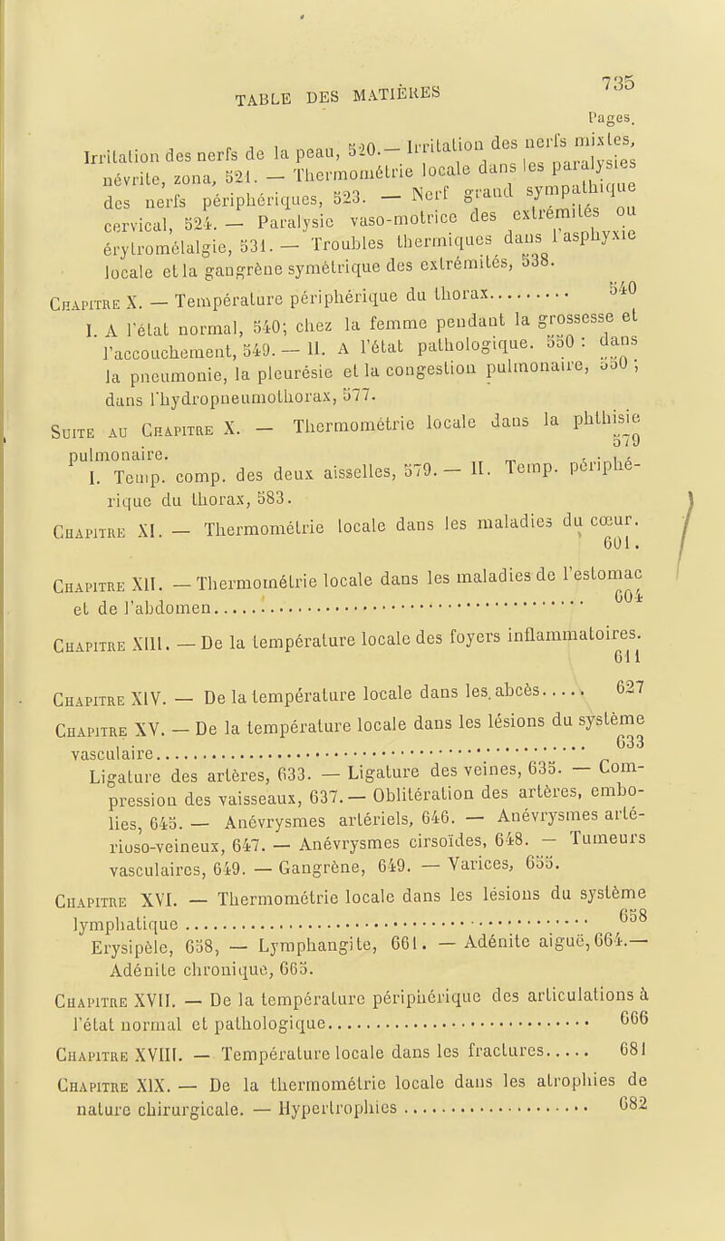 Pages. Irrilation des nerfs de la peau, 520.- Irrilalion des ^-'^^^1- névrite, zona, 521. - Thermométrie locale dans 'es paia^ des nerfs périphériques, S23. - Nerf grand ^J^^P'^ '^^ cervical, 324. - Paralysie vaso-motrice des extrémités ou érylromélalgie, 531.- Troubles thermiques dans 1 asphyxie locale etla gangrène symétrique des extrémités, 5J«. CfiAprrRE X. — Température périphérique du thorax îi40 I A 1-état normal, 540; chez la femme pendant la grossesse et l'accouchement, 549.- 11. A l'état pathologique. bbO : dans la pneumonie, la pleurésie et la congestion pulmonaire, ooU ; dans rhydropneumothorax, 577. Suite au CHiPiiaE X. - Thermométrie locale dans la phthisie pulmonaire. ^ - • i a I. Tetnp. comp. des deux aisselles, 579.- 11. Temp. périphé- rique du thorax, 583. CHAm-RE XI. - Thermométrie locale dans les maladies du cœur. 601. Chapitre XII. - Thermométrie locale dans les maladies de l'estomac et de l'abdomen * Chapitre Xlll. - De la température locale des foyers inflammatoires. Gl 1 Chapitre XIV. — De la température locale dans les. abcès 627 Chapitre XY. - De la température locale dans les lésions du système , . G33 vasculaire Ligature des artères, 633. — Ligature des veines, 635. — Com- pression des vaisseaux, 637. - Oblitération des artères, embo- lies, G45. — Anévrysmes artériels, 646. — Anévrysmes arte- rioso-veineux, 647. — Anévrysmes cirsoïdes, 648. - Tumeurs vasculaires, 649. — Gangrène, 649. — Varices, 655. Chapitre XVI. — Thermométrie locale dans les lésions du systènie lymphatique Erysipèle, 658, — Lymphangite, 661. — Adénite aiguë,664.— Adénite chronique, 665. Chapitre XVII. — De la température péripiiérique des articulations à l'état normal et pathologique 666 Chapitre XVIII. — Température locale dans les fractures 681 Chapitre XIX. — De la thermométrie locale dans les atrophies de nature chirurgicale. — Hypertrophies G82