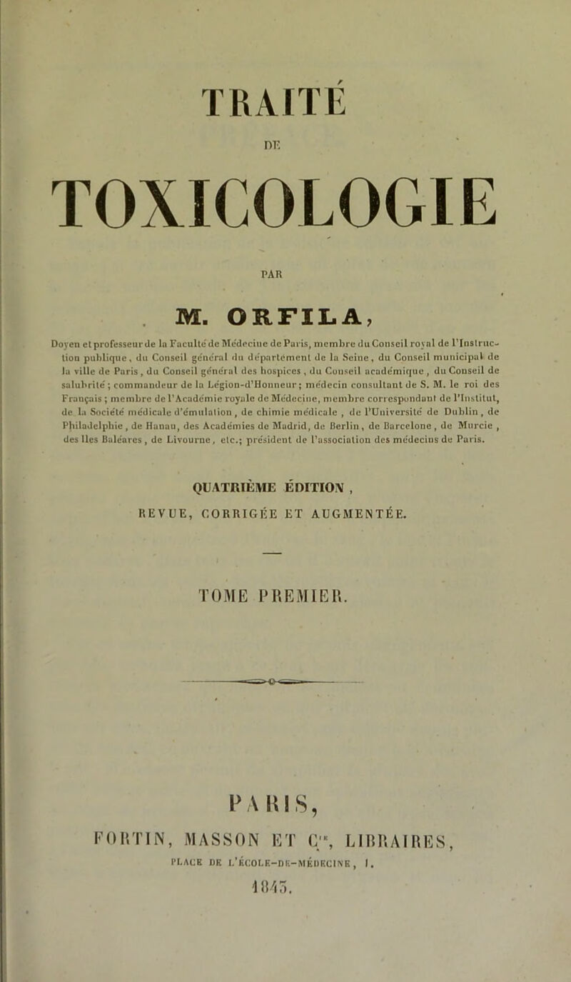 TOXICOLOGIE PAR M. ORFILA, Doyen et professeur de la Facultéde Médeciue de Paris, membre du Conseil royal de l’Instruc- tion publique, du Conseil general «111 departement de la Seine, du Conseil municipal de la ville de Paris, du Conseil général des hospices , du Couseil académique , du Conseil de salubrité; commandeur de la Légion-d’Honneur; médecin consultant de S. M. le roi des Français ; membre de l’Académie royale de Médecine, membre correspondant de l’Institut, de la Société médicale d’émulation, de chimie médicale , de PUniversité de Dublin, de Philadelphie, de Hanau, des Académies de Madrid, de Berlin, de Barcelone , de Murcie , des lies Baléares, de Livourne, etc.; président de l’association des médecins de Paris. QUATRIÈME ÉDITION , BEVUE, CORRIGÉE ET AUGMENTÉE. TOME P REMIE IL V A Ris, FORTIN, MASSON ET C'% LIBRAIRES, PLACE DB L’KCOLK-DE-MÉDKCINE, I. 1045.