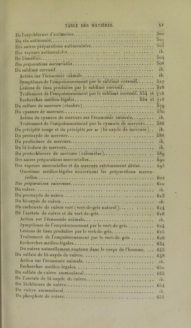 De 1’oxyeliloi ure d'antimoine 5oo Du vin autiinonié Soi Des aulres préparations antimoniales 5o5 Des vapeurs antimoniales ‘b. De l'émétine 5°4 Des préparations mercurielles So6 Du sublimé corrosif ib. Action sur l’économie animale ib. Symptômes de l’empoisonnement par le sublimé corrosif. 527 Lésions de tissu produites par le sublimé corrosif 028 Traitement de l’empoisonnement par le sublimé corrosif. 554 et 716 Recherches médico-légales 552 et 718 Du sulfure de mercure (cinabre) 57g Du cyanure de mercure 58o Action du cyanure de mercure sur l'économie animale ib. Traitement de l’empoisonnement par le cyanure de mercure.. . . 586 Du précipité rouge et du précipité per se (bi-oxyde de mercure).. ib. Du protoxyde de mercure 588 Du protiodure de mercure ib. Du bi-iodure de mercure , ib. Du protochlorure de mercure (calomélas) 58g Des aulres préparations mercurielles 5go Des vapeurs mercurielles et du mercure extrêmement divisé 5g5 Questions médico-légales concernant les préparations mercu- rielles 602 Des préparations cuivreuses 610 Du cuivre ib. Du protoxyde de cuivre 6i5 Du bi-oxyde de cuivre ib. Du carbonate de cuivre vert ( vert-de-gris naturel ) 6 »4 De l’acétate de cuivre et du vert-de-gris 616 Action sur l’économie animale ib. Symptômes de l'empoisonnement par le vert-de-gris 624 Lésions de tissu produites par le vert-de-gris 62b Traitement de l'empoisonnement par le vert-de-gris 626 Recherches médico-légales 654 Du cuivre naturellement contenu dans le corps de l’homme. ... 645 Du sulfate de bi-oxyde de cuivre 648 Action sur l’économie animale ib. Recherches médico-légales 65o Du sulfate de cuivre ammoniacal 655 De l’azotate de bi-oxyde de cuivre ib. Du bichlorurc de cuivre 654 Du cuivre ammoniacal.. ib. Du phosphate de cuivre 655