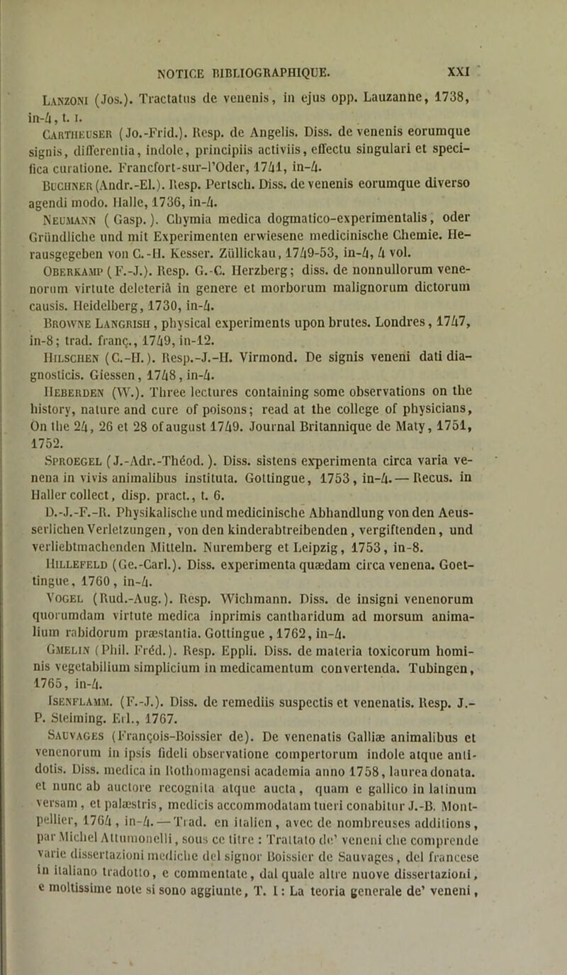 Lanzoni (Jos.). Tractatus de veuenis, in ejus opp. Lauzanne, 1738, in-4,1.1. Carïïieuser ( Jo.-Frid.). Resp. de Angelis. Diss. de venenis eorumque signis, differenlia, indole, principiis activiis, effectu singulari et speci- fica curatione. Francfort-sur-rOder, 1741, in-4. Buciiner (Andr.-El.). Resp. Pertsch. Diss. de venenis eorumque diverso agendi modo. Halle, 1736, in-4. Neumann (Gasp. ). Cbymia medica dogmatico-experimentalis, oder Gründliche und mit Experimenten erwiesene medicinische Chemie. He- rausgegeben von C.-II. Kesser. Züllickau, 1749-53, in-4, 4 vol. Oberkamp (F.-J.). Resp. G.-G. Herzberg; diss. de nonnullorum vene- nornm virtute deleterià in genere et morborum malignorum dictorum causis. Heidelberg, 1730, in-4. Browne Langrisu , pbysical experiments upon brutes. Londres, 1747, in-8; trad. franc., 1749, in-12. IIilschen (C.-H. ). Resp.-J.-II. Virmond. De signis veneni dati dia- gnosticis. Giessen, 1748, in-4. IIeberden (W.). Three lectures containing some observations on the liistory, nature and cure of poisons; read at the college of physicians, On tbe 24, 26 et 28 ofaugust 1749. Journal Britannique de Maty, 1751, 1752. Sproegel (J.-Adr.-Théod. ). Diss. sistens expérimenta circa varia ve- nena in vivis animalibus instituta. Gottingue, 1753, in-4.— Reçus, in Haller collect, disp, pract., t. 6. D.-J.-F.-R. Pbysikaliscbe und mediciniscbe Abhandlung von den Aeus- serlichen Verletzungen, von den kinderabtreibenden, vergiftenden, und verliebtniachcnden Mitteln. Nuremberg et Leipzig, 1753, in-8. IliLLEFELD (Ge.-Carl.). Diss. expérimenta quædam circa venena. Goet- tingue, 1760, in-4. Vogel (Rud.-Aug.). Resp. Wichmann. Diss. de insigni venenorum quorumdam virtute medica inprimis cantharidum ad morsum anima- lium rabidorum præstantia. Gottingue , 1762, in-4. Gmelin (Pbil. Fréd. ). Resp. Eppli. Diss. de materia toxicorum homi- nis vegetabilium simplicium in medicamentum convertenda. Tubingen, 1765, in-4. Isenflamm. (F.-J.). Diss. de remediis suspectis et venenatis. Resp. J.~ P. Steiming. Erl., 1767. Sauvages (François-Boissier de). De venenatis Galliæ animalibus et venenorum in ipsis lideli observatione compertorum indole atque anti- dotis. Diss. medica in ltothomagensi academia anno 1758, laureadonata. et nunc ab auctore recognila atque aucta, quam e gallico in latinum versam, et palæstris, mcdicis accommodatamtuericonabitur J.-B. Mont- pellier, 1764, in-4. — Trad. en italien, avec de nombreuses additions, par Michel Allumonclli, sous ce titre : Traltato de’ veneni che comprende varie dissertazioni mediebe del signor Boissier de Sauvages, del francese in ilaliano tfadotto, e commentate, dal quale altre nuove dissertazioni, c moltissime note si sono aggiunlc, T. 1 : La teoria generale de’ veneni,