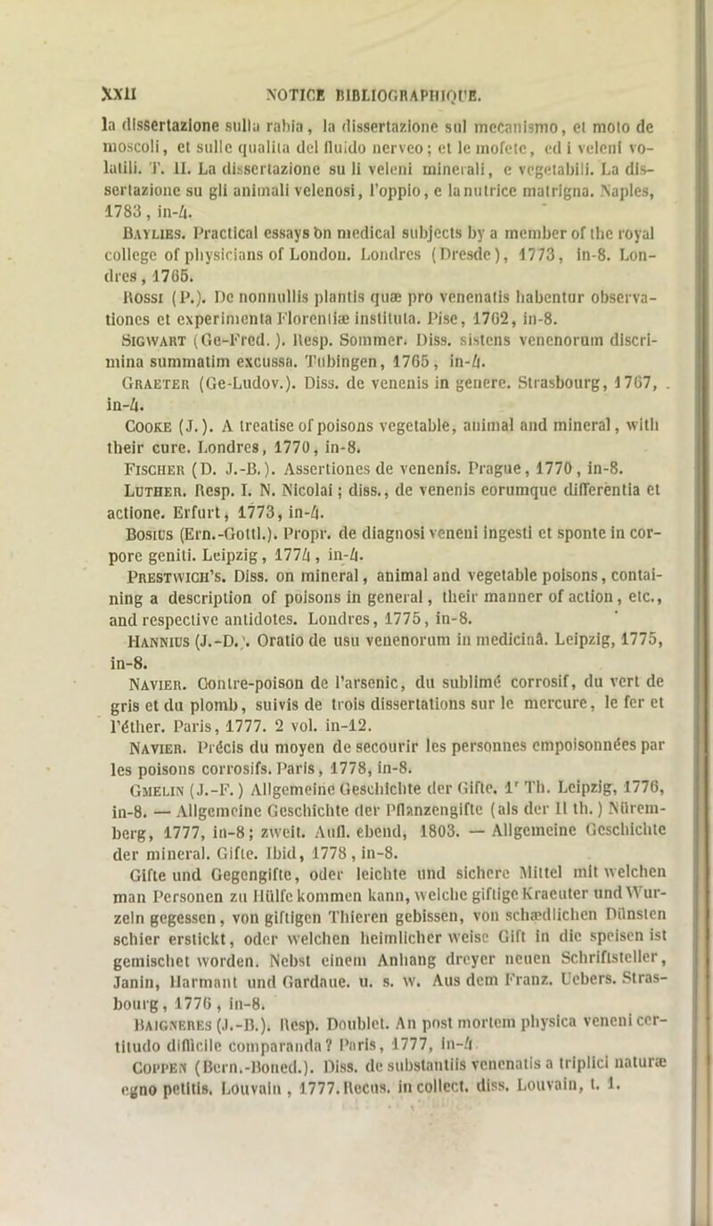 la dissertazione sullu rahia, la dissertazione sul mecanismo, el moto de moscoli, et suite qualîla del lluido nerveo; et le mofete, cd i veleni vo- latili. T. II. La dissertazione su li veleni minerali, e vegetabili. La dis- sertazione su gli animali velenosi, l’oppio, e lanutrice matrigna. Naples, 1783, in-Zi. Baylibs. Practical essaya bn medical subjects by a member of thc royal college of physiciens of London. Londres (Dresde), 1773, in-8. Lon- dres , 1765. llosst (P.). De nonnullis plantis quæ pro venenalis habentur observa- tioncs et expérimenta Florentiæ insliluta. Pise, 1702, in-8. Sigwàrt (Ge-Fred.). llesp. Sommer. Diss. sistens venenorum discri- mina summatim excussa. Tubingen, 1765, in-Zt. Graeter (Ge-Ludov.). Diss. de venenis in genere. Strasbourg, 1767, . in-Zt. Cooke (J.). A treatise of poisons vcgetable, animal and minerai, with their cure. Londres, 1770, in-8. Fischer (D. J.-B.). Assertiones de venenis. Prague, 1770, in-8. Luther. Resp. I. N. Nicolai ; diss., de venenis eorumque difTerêntia el actione. Erfurt, 1773, in-Zt. Bostus (Ern.-Goltl.). Propr. de diagnosi veneui ingesti et sponte in cor- pore geniti. Leipzig, 177Zt, in-Zt. Prestwich’s. Diss. on minerai, animal and vegetable poisons, contai- ning a description of poisons in general, their manner of action, etc., and respective antidotes. Londres, 1775, in-8. Hannius (J.-D.,'. Oratio de usu venenorum in inedicinâ. Leipzig, 1775, in-8. Navier. Gontre-poison de l’arsenic, du sublimé corrosif, du vert de gris et du plomb, suivis de trois dissertations sur le mercure, le fer et l’éther. Paris, 1777. 2 vol. in-12. Navier. Précis du moyen de secourir les personnes empoisonnées par les poisons corrosifs. Paris, 1778, in-8. Gmelin (J.-F. ) Allgemeinc Gesehichte der Gifle. lr Th. Leipzig, 1776, in-8. — Allgemeine Gesehichte der Pfhnzengifte (als der 11 th. ) Nürem- berg, 1777, in-8; zweit. Auil. ebend, 1803. — Allgemeine Gesehichte der minerai. Gifle. Ibid, 1778 , in-8. GIfte und Gegcngifte, oder lcichte und sichere Miltel mit welchen man Personcn zu Ilülfckommen kann, welche giftigeKraeuter undYVur- zeln gegessen, von giftigen Thieren gebissen, von schædlichen Dilnsten schier erstickt, oder welchen heimlicher weisc Gift in die speisen ist gemischet worden. Nebst einem Anliang dreyer ncuen Schriftsteller, Janin, Harmant und Gardaue. u. s. w. Aus dem Franz. Uebers. Stras- bourg , 1776 , in-8. Baigneres (J.-B.). Resp. Doublet. An post mortem physica veneniccr- titudo difficile coinparnnda? Paris, 1777, in-Zi CoppEîi (Bern.-Boued.). Diss. de substantiis venenatis a triplici naturæ egno pelitis. Louvain , 1777. Reçus, incollect. diss. Louvain, t. 1.