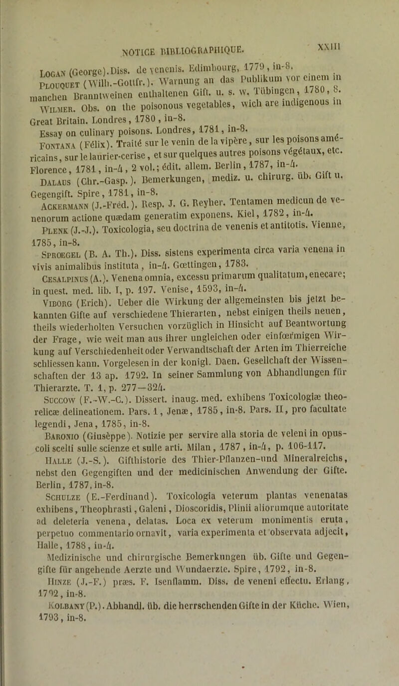 Logan (George).Diss. de ycnenis. Edimbourg, 1779, in-8. Plouquet (Wilb.-Gollfr. ). Warnung an das Pubhkum vor cinem >n mancben Branntvveinen cnlhallenen Gifl. u. s. w. lubmgen, 1/80, 8. Wilmer. Obs. on the poisonous vegetables, wich are mdigenous m Great Britain. Londres, 1780 , in-8. Essay on culinary poisons. Londres, 1781, in-8. _ Fontana ( Félix). Traité sur le venin de la vipère, sur les poisons amé- ricains , sur le laurier-cerise, et sur quelques autres poisons végétaux, etc. Florence, 1781, in-4,2 vol.; édit, allem. Berlin, 1787, m-Zi. Dalaus (Chr.-Gasp. ). Bemerkungen, medtz. u. clnrurg. ub. Gift u. Gegengift. Spire, 1781, in-8. Ackermann (J.-Fréd. ). Resp. J. G. Reyher. Tentamen med.cun de ve- nenorum aclione quædam generatim exponens. Kiel, 178- , in-/t. Plenk (J.-J.). Toxicologia, seu doctrina de venenis et antitotis. \iennc, 1785, in-8. Sproegel (B. A. Th.). Diss. sistens expérimenta etrea varia venena in vivis animalibus instituta , in-ft. Gœttingen, 1783. Cesalpinus (A.). Venenaomnia, excessu primarum qualilatum.enecarc; in quest. med. lib. I, p. 197. Venise, 1593, in—/i. Viborg (Erich). Uebcr die Wirkung der allgemeinsten bis jetzt be- kannten Gifle auf verschiedene Thierarten, nebst einigen tlieils neuen, tlieils wiederholten Versuchcn vorziiglich in Hinsiclit auf Beantwoitung der Frage, wie weit man ans ihrer ungleicben oder einfœrmigen Wii- kung auf Verschiedenhcit oder Verwaudlschaft der Arten im lhierreiche scbliessen kann. Vorgelesenin der konigl. Daen. Gesellcbaft dei Wissen- schaften der 13 ap. 1792. In seiner Sammlung von Abhandlungen fur Thierarzte. T. 1, p. 277—32/j. Soccow (F. -W.-C. ). Dissert, inaug. med. exbibens Toxicologiæ theo- relicæ delineationem. Pars. 1, Jenæ, 1785, in-8. Pars. II, pro facultale legendi, Jena, 1785, in-8. Baronio (Giusèppe). Notizie per servire alla storia de veleni in opus- coliscelli sullescienzeet sulle arti. Milan, 1787 , in-/i, p. 106-117. Halle (J.-S.). Giflhistorie des Thier-Pflanzen-und Mineralreicbs, nebst den Gegengiften und der mediciniscben Anwendung der Gifte. Berlin, 1787, in-8. Sciiulze (E.-Ferdinand). Toxicologia veterum plantas venenatas exbibens, Theophrasli,Galcni, Dioscoridis, Plinii aliorumque autorilate ad delcteria venena, delatas. Loca ex veterum monimentis cruta, perpetuo commentario ornavit, varia expérimenta et observata adjecit, Halle, 1788, iu-(|. Medizinische und chirnrgische Bemerkungen üb. Gifte und Gegen- gifle fiir angehende Aerzte und Wundaerzte. Spire, 1792, in-8. Hinze (J.-F.) præs. F. Isenflamtn. Diss. de veneni effeelu. Erlang, 1792, in-8. Koi.bany(P.). Abhandl. üb. die herrschendenGifte in der Kücbe. Wien, 1793, in-8.