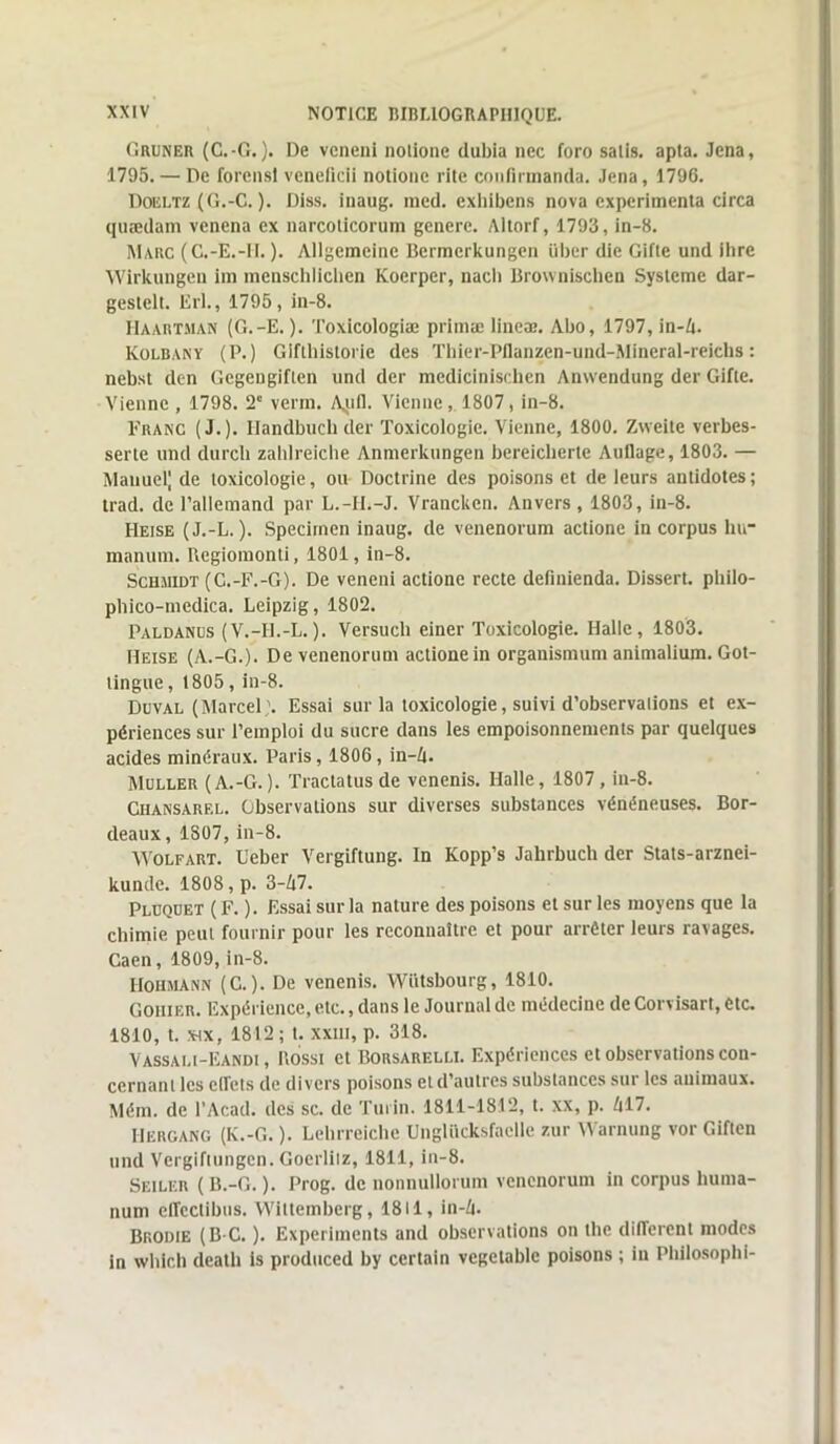 Gruner (C.-G. ). De vcneni notione dubia nec foro salis, apta. Jena, 1795. — De forensl veneficii notione rite confirmanda. Jena, 1796. Doeltz (G.-C. ). Diss. inaug. med. exhibens nova expérimenta circa quædam venena ex narcolicorum genere. Aitorf, 1793, in-8. Marc (C.-E.-1I. ). Allgemeine Bermcrkungen über die Gifte und ihre Wirkungeu im menschlicben Koerper, nacli Brownischen Système dar- geslelt. Erl., 1795, in-8. Haartman (G.-E. ). Toxicologiæ primæ lineæ. Abo, 1797, in-4. Kolbany (P.) Giftbistorie des Thier-Pflanzen-und-Mineral-reichs : nebst den Gcgengiften und der medicinisehen Anwendung der Gifte. Vienne , 1798. 2' venn. A^uil. Vienne, 1807, in-8. Franc (J.). Ilandbuchder Toxicologie. Vienne, 1800. Zweite verbes- serte und durcli zahlreiche Anmerkungen bereieberte Auflage, 1803. — Mauuel| de toxicologie, ou Doctrine des poisons et de leurs antidotes ; trad. de l’allemand par L.-II.-J. Vrancken. Anvers, 1803, in-8. Heise (J.-L. ). Specirnen inaug. de venenorum actione in corpus lnr manum. Rcgiomonti, 1801, in-8. Schmidt (C.-F.-G). De veneni actione recte definienda. Dissert, pbilo- phico-medica. Leipzig, 1802. Paldanus (V.-Il.-L.). Versuch einer Toxicologie. Halle, 1803. Heise (A.-G.). De venenorum actione in organismum animalium. Got- tingue, 1805 , in-8. Duval (Marcel;. Essai sur la toxicologie, suivi d’observations et ex- périences sur l’emploi du sucre dans les empoisonnements par quelques acides minéraux. Paris, 1806, in—Zi. Muller (A.-G.). Traclatusde venenis. Halle, 1807, in-8. Ciiansarel. Observations sur diverses substances vénéneuses. Bor- deaux , 1807, in-8. Wolfart. Ueber Vergiftung. In Kopp’s Jahrbuch der Stats-arznei- kunde. 1808, p. 3-47. Pluquet (F. ). Essai sur la nature des poisons et sur les moyens que la chimie peut fournir pour les reconnaître et pour arrêter leurs ravages. Caen, 1809, in-8. IIohmann (C.). De venenis. YVütsbourg, 1810. Gohier. Expérience, etc., dans le Journal de médecine de Corvisart, etc. 1810, t. six, 1812; t. xxni, p. 318. Vassali-Eandi , Rossi et Borsarelli. Expériences et observations con- cernant les elTets de divers poisons et d’autres substances sur les animaux. Mém. de l’Acad. des sc. de Turin. 1811-1812, t. xx, p. 417. IIergang (K.-G. ). Lebrreiche Ungliicksfaelle zur Warnung vor Giften und Vergiftungen. Goerliiz, 1811, in-8. Seiler (B.-G. ). Prog. de nonnullorum venenorum in corpus huma- num effeclibus. Wittemberg, 1811, in-4. Brodie (B C. ). Expérimenta and observations on the diiTcrent modes in which death is produced by certain vegetablc poisons ; in Philosophi-