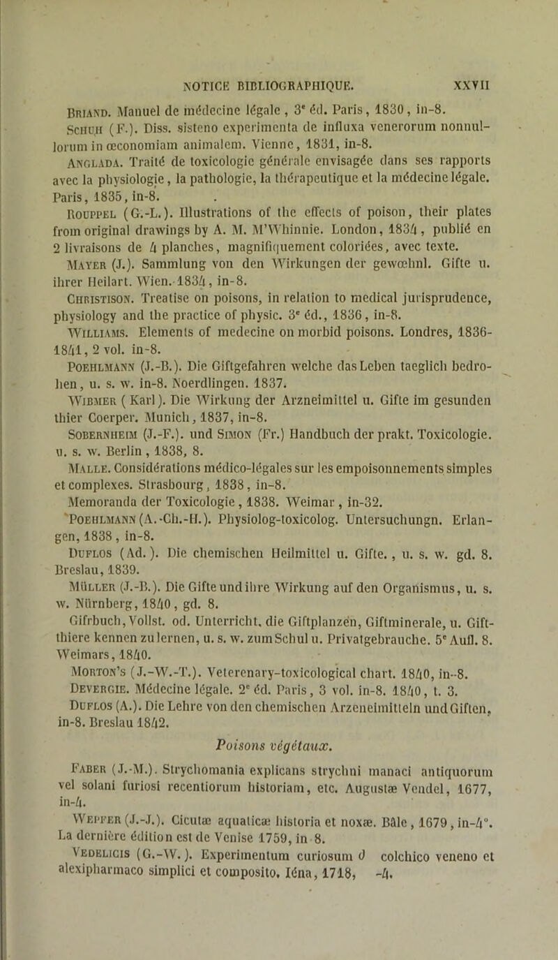 Briand. Manuel de médecine légale , 3e éd. Paris, 1830, in-8. Schu,h (F.). Diss. sisteno expérimenta de influxa venerorum nonnul- lorum in œconomiam animalcm. Vienne, 1831, in-8. Anglada. Traité de toxicologie générale envisagée dans ses rapports avec la physiologie, la pathologie, la thérapeutique et la médecine légale. Paris, 1835, in-8. Boüppel (G.-L.). Illustrations of the cflects of poison, their plates froinoriginal drawings by A. M. M’Whinnie. London, 183A, publié en 2 livraisons de A planches, magnifiquement coloriées, avec texte. Mayer (J.). Sammlung von den Wirkungen der gewœhnl. Gifte u. ihrer Heilart. Wien.-183/t, in-8. Ciiristison. Treatise on poisons, in relation to medical jurisprudence, physiology and the practice of physic. 3' éd., 1836, in-8. Williams. Eléments of medecine on morbid poisons. Londres, 1836- 18Al, 2 vol. in-8. Poehlmann (J.-B.). Die Giftgefahren welcbe dasLeben taeglich bedro- lien, u. s. w. in-8. Noerdlingen. 1837. Wibmer ( Karl). Die Wirkung der Arzneimittel u. Gifte im gesunden thier Coerper. Munich, 1837, in-8. Sobernheim (J.-F.), und Simon (Fr.) Ilandbuch derprakt. Toxicologie, u. s. w. Berlin , 1838, 8. Malle. Considérations médico-légales sur les empoisonnements simples et complexes. Strasbourg, 1838, in-8. Memoranda der Toxicologie, 1838. Weimar, in-32. POEHLMAHN (A. -Ch.-H.). Physiolog-toxicolog. Untersucbungn. Erlan- gen, 1838, in-8. Duflos (Ad.). Die chemischen Heilmittel u. Gifte., u. s. w. gd. 8. Breslau, 1839. Muller (J.-B.). Die Gifte undihre Wirkung auf den Organismus, u. s. w. Nürnberg, 18A0, gd. 8. Gifrbuch, Vollst. od. Unlcrricbt. die Giftplanzén, Giftminerale, u. Gift- thiere kennen zulernen, u. s. w. zumScbul u. Privatgebrauche. 5e Aull. 8. Weimars, 18A0. Morton’s (J.-W.-T.). Veterenary-toxicological cliart. 18A0, in-8. Devergie. Médecine légale. 2e éd. Paris, 3 vol. in-8. 18A0, t. 3. Duflos (A.). Die Lclire von den chemischen Arzcneiinitteln undGiflen. in-8. Breslau 18A2. Poisons végétaux. Faber (J.-M.). Strychomania explicans strychni manaci antiquorum vel solani furiosi reccntiorum historiam, etc. Augustæ Vendcl, 1677, in-A. Wepfer (J.-J.), Cicutæ aqualicæ hisloria et noxæ. Bftlc, 1679, in-A°. La dernière édition est de Venise 1759, in 8. Vedelicis (G.-W. ). Experimentum curiosum d colchico veneno et alexiphannaco simplici et composito, Iéna, 1718, -A.