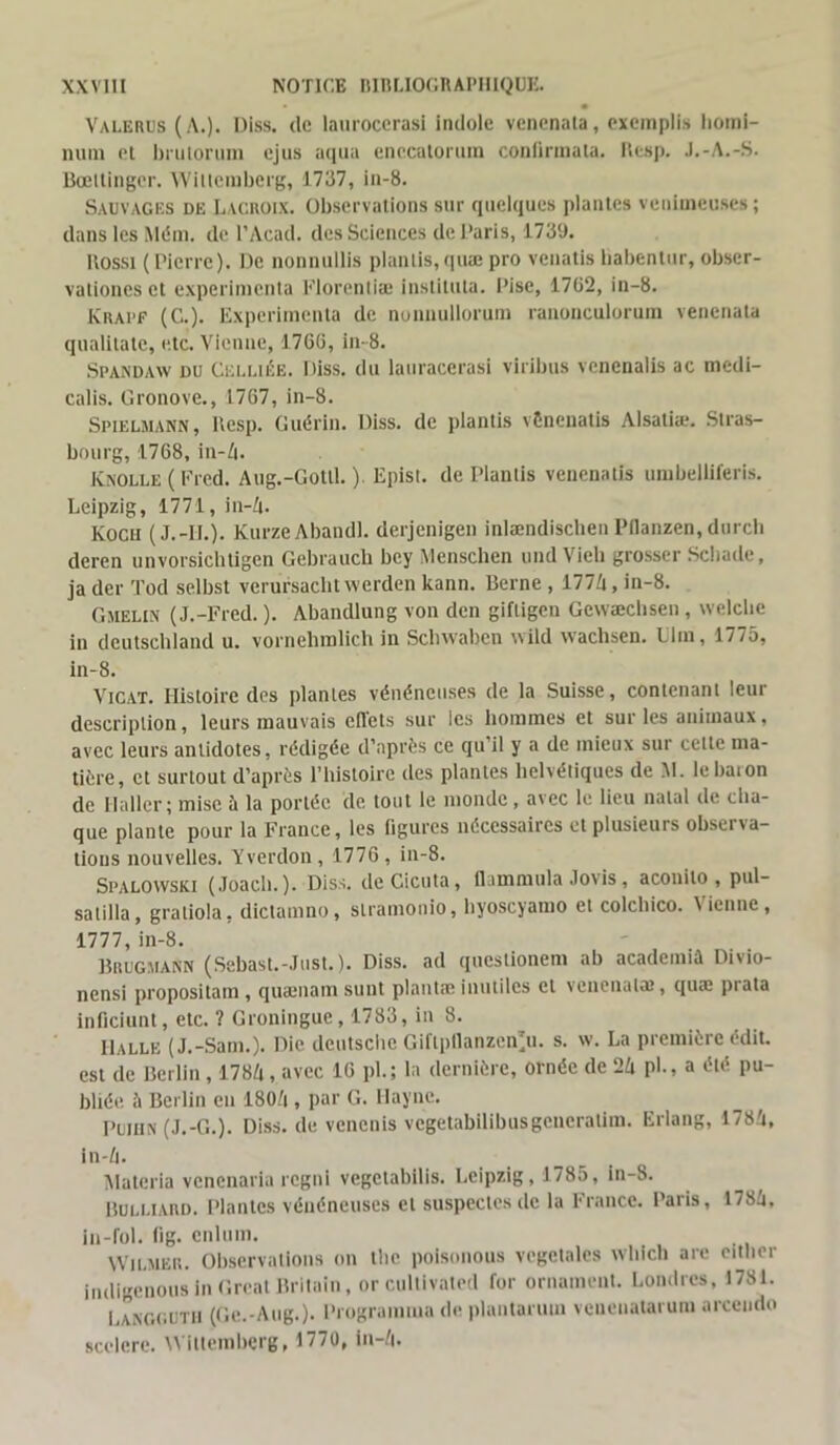 Valerus (A.). Diss. de laurocerasi indole venenala, exemplis horai- num et brulorum ejus aqua ene.catorum confirma ta. Resp. .I.-A.-S. Bœltingcr. Willemberg, 1737, in-8. Sauvages de Lacroix. Observations sur quelques plantes venimeuses ; dans les Mém. de l’Acad. des Sciences de Paris, 1739. Rossi (Pierre). De nonnullis plantis,quæ pro venatis babentur, obser- valiones et expérimenta Florentiæ instituta. Pise, 1762, in-8. K rai1 F (C.). Expérimenta de nonuullorum ranonculorum venenala qualitate, etc. Vienne, 1766, in-8. Spandaw du Celliée. Diss. du lauracerasi viribus vcnenalis ac medi- calis. Gronove., 1767, in-8. Spielmann, Resp. Guérin. Diss. de plantis vènenatis Alsaliæ. Stras- bourg, 1768, in-4. JCnolle ( Fred. Aug.-Gottl. ). Episl. de Plantis venenatis umbelliferis. Leipzig, 1771, in-4. Koch (J.-H.). KurzeAbandl. derjenigen inlændischenPdanzen,durch deren unvorsichtigen Gebraucb bey Menschen und Vieil grosser Schade, ja der Tod selbst verursaclit werden kann. Berne , 1774, in-8. Gueux (J.-Fred. ). Abandlung von den giftigen Gcwæchsen , welcbe in deutschland u. vornehmlich in Schwaben wild waehsen. Ulm, 1775, in-8. Vicat. Histoire des plantes vénéneuses de la Suisse, contenant leur description, leurs mauvais effets sur les hommes et sur les animaux, avec leurs antidotes, rédigée d’après ce qu’il y a de mieux sur celle ma- tière, et surtout d’après l’histoire des plantes helvétiques de M. lebaion de Haller; mise h la portée de tout le monde, avec le lieu natal de cha- que plante pour la France, les figures nécessaires et plusieurs observa- tions nouvelles. Yverdon, 1776, in-8. Spalowski (Joach. ). Diss. deCicuta, flammula Jovis, aconilo , pul- satilla, graliola, dictamno, slramonio, byoscyamo et colcbico. Vienne, 1777, in-8. Brugmann (Sebast.-Just.). Diss. ad qucslionem ab academià Divio- nensi propositain , qusnam sunt plants inutiles et venenals, quæ piata inficiunt, etc. ? Groningue, 1783, in 8. Halle (J.-Sam.). Die deutsche Giflpllanzen'u. s. w. La première édit, est de Berlin, 1784 , avec 16 pl. ; la dernière, ornée de 24 pl., a été pu- bliée à Berlin en 1804 , par G. Haync. Puihn (J.-G.). Diss. de venenis vcgetabilibusgeucralim. Erlang, 1784, in-4. Alatcria venenaria regni vegetabilis. Leipzig, 1785, in-8. Bulliard. Plantes vénéneuses et suspectes de la France. Paris, 1784, in-fol. fi g. enlum. Wilmer. Observations on llie polsonous végétales which arc citlier indigenous in Grcat Britain, or cullivated for ornement. Londres, 1781. Langguth (Ge.-Aug.). Programma de plantarum venenatarum arceudo scelcre. Wittemberg, 1770, in-4.