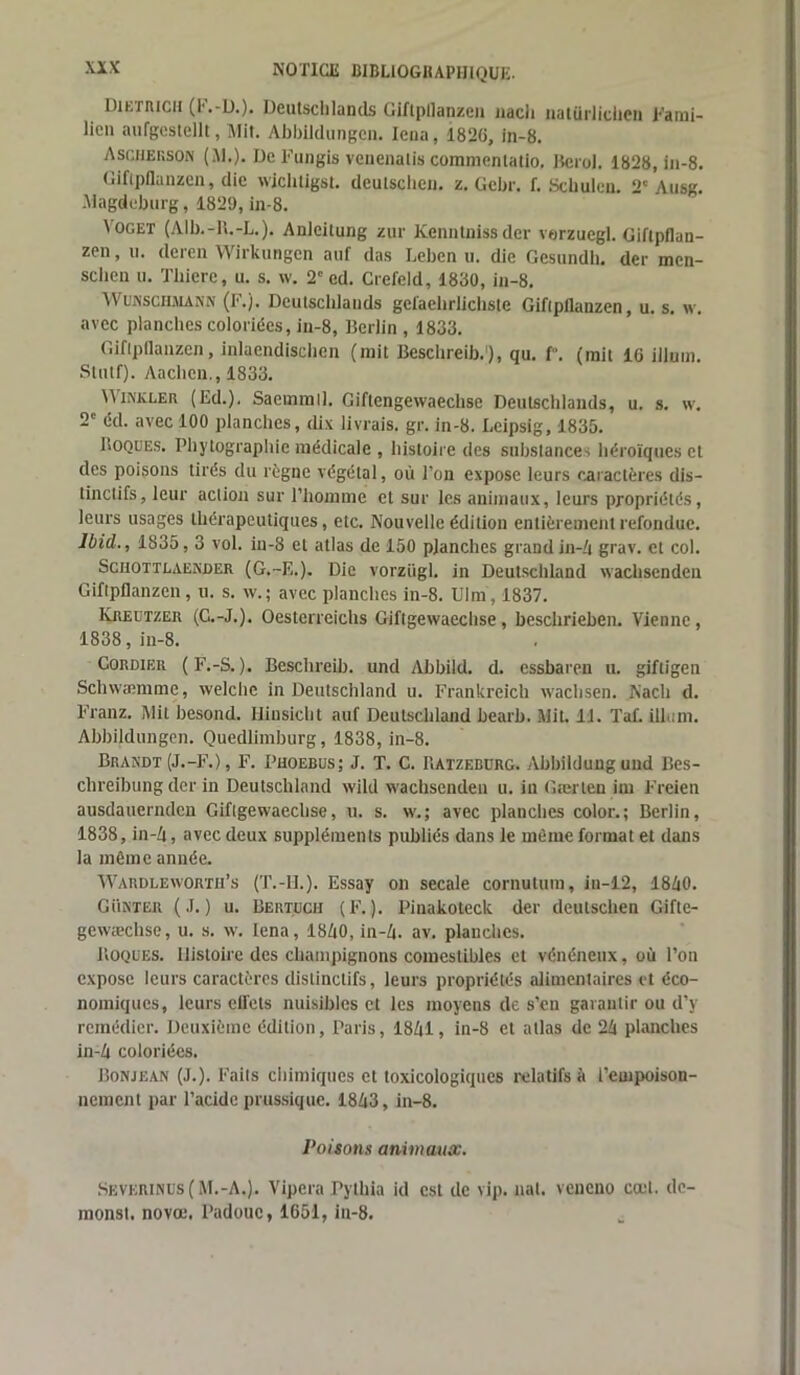 Dietricii (l'.-ü.). Deutsclilands Giftpflanzen nacli iiutürliciicn T'arai- licn aufgestellt, Mit. Abbildungen. Iena, 1826, in-8. Asciierson (M.). De Fungis veuenalis commenlatio. Berol. 1828, in-8. Giftpflanzen, die wichligst. deutschen. z, Gcbr. f. Schulen. 2'Ausg. Magdeburg, 1829, in-8. Yoget (Alb.-H.-L.). Anlcitung zur Kenntnissder verzuegl. Giftpflan- zen, ti. deren Wirkungen auf das Leben u. die Gesundb. der mcn- sciien u. Tbiere, u. s. w. 2e ed. Crefeld, 1830, in-8. Wumschmann (F.). Dculscblauds gefaehrlichste Gifipflanzen, u. s. w. avec planches coloriées, iu-8, Berlin , 1833. Giftpflanzen, inlaendischen (mit Bescbreib.), qu. f. (mit 16 ilium. Stutf). Aaclien., 1833. iMvLEn (Ed.). Sacmmll. Giflengewaecbse Deulschlands, u. s. w. 2e éd. avec 100 planches, dix livrais, gr. in-8. Leipsig, 1835. Boques. Phytographic médicale , histoire des substances héroïques et des poisons tirés du règne végétal, où l’on expose leurs caractères dis- tinctifs, leur action sur l’homme et sur les animaux, leurs propriétés, leurs usages thérapeutiques, etc. Nouvelle édition entièrement refondue. Ibid., 1835,3 vol. in-8 et atlas de 150 planches grand in-4 grav. et col. Sciiottlaekder (G.-F,.). Die vorzügl. in Deutschland wacliscndeu Giftpflanzen, u. s. w.; avec planches in-8. Ulm, 1837. Kreutzer (C.-J.). Oesterreichs Giftgewaechse , beschrieben. Vienne, 1838, in-8. Cordier (F.-S. ). Bescbreib. und Abbild. d. essbaren u. giftigen Schwæmmc, welclic in Deutschland u. Frankreich waehsen. Nacli d. Franz. Mit besond. Iliusicht auf Deutschland bearb. Mit. 11. Taf. ilium. Abbildungen. Quedlimburg, 1838, in-8. Brandi (J.-F.), F. Phoebus; J. T. C. Batzebürg. Abbildunguud Bes- chreibung der in Deutschland wild waehsenden u. in Gærten im Freien ausdauernden Giftgewaechse, u. s. w.; avec planches color.; Berlin, 1838, in-Zi, avec deux suppléments publiés dans le même format et dans la même année. Wardleworth’s (T.-II.). Essay on secale cornutum, in-12, 1840. G Tinter (J.) u. Bertuch (F.). Pinakoteck der deutschen Gifte- gewæchse, u. s. w. Iena, 1840, in-4. av. planches. Boques. Histoire des champignons comestibles et vénéneux, où l’on expose leurs caractères distinctifs, leurs propriétés alimentaires et éco- nomiques, leurs eiTets nuisibles et les moyens de s’en garantir ou d’y remédier. Deuxième édition, Paris, 1841, in-8 et atlas de 24 planches in-4 coloriées. Bonjean (J.). Faits chimiques et toxicologiques relatifs à l’empoison- nement par l’acide prussique. 1843, in-8. Poisons animaux. Severinus(M.-A.). Vipera Pylhia id est de vip. liai, veneno ccet. de- monst. novœ. Padouc, 1651, in-8.