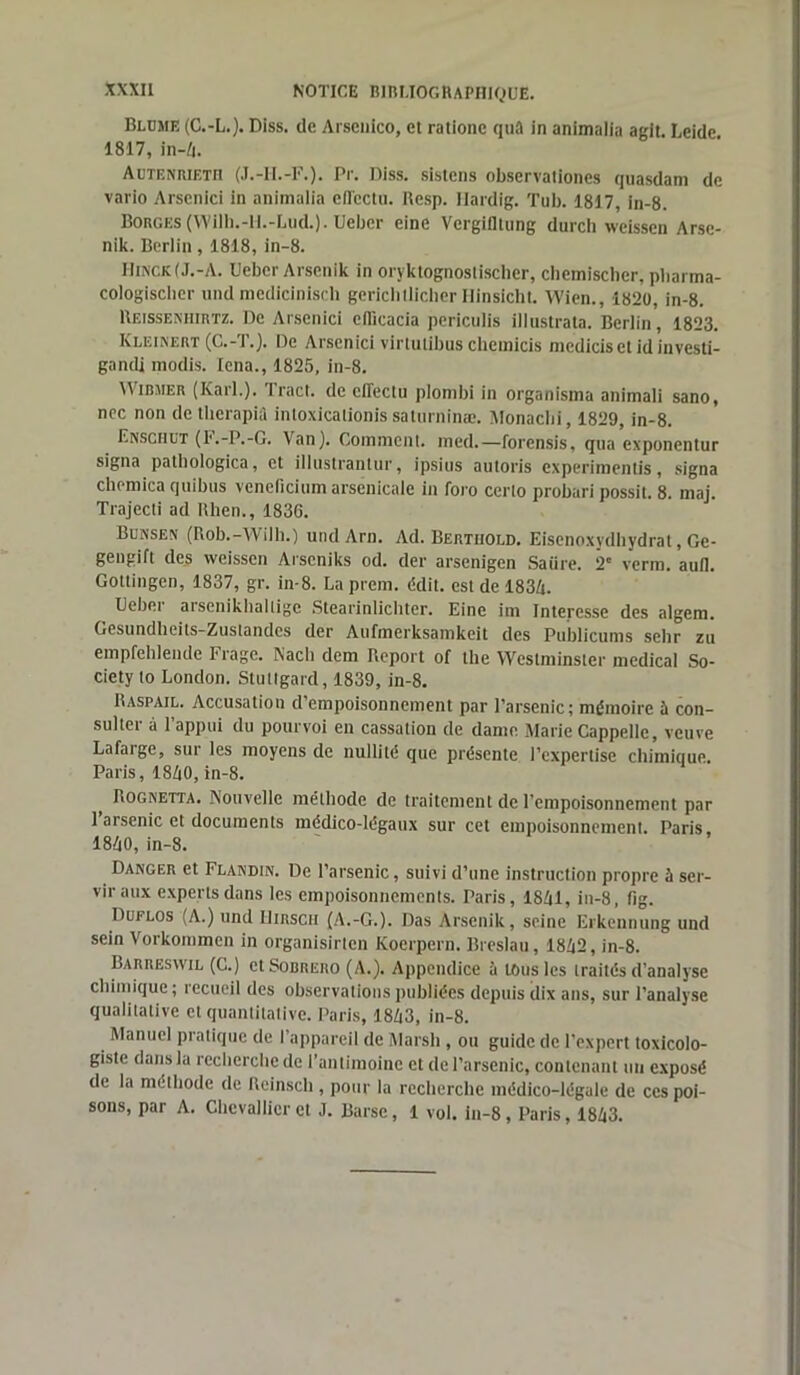 Bleue (C.-L.). Diss. de Arsenico, et rationc quâ in animalia agit. Leidc. 1817, in-4. Aetenrietii (J.-II.-F.). Pr. Diss. sistens observationes quasdam de vario Arscnici in animalia efl'cctu. Resp. Hardig. Tub. 1817, in-8. Borges (Wilh.-H.-Lud.). Ueber eine Vergitltung durch weissen Arse- nik. Berlin , 1818, in-8. Hinck(J.-A. Ueber Arscnik in oryktognostiscber, chemischer, pharma- cologisclier und medicinisch gerichtlicher Ilinsicht. Wien., 1820, in-8. Reissenhirtz. De Arscnici ellicacia periculis illustrata. Berlin, 1823. Kleinert (C.-T.). De Arscnici virtutibus chetnicis mediciset id investi- gandi modis. lena., 1825, in-8. Dirmer (Karl.). Tract, de effëctu plombi in organisma animali sano, nec non detlierapia intoxicalionis saturninæ. Monacbi, 1829, in-8. Enschet (F.-P.-G. Van). Comment, med.—forensis, qua exponentur signa patbologica, et illustrantur, i psi ns autoris experimentis, signa clic-mica quibus vencficium arsenicale in foro certo probari possit. 8. maj. Trajecti ad Uhen., 1836. Bensex (Rob.-Wilh.) und Arn. Ad. Bertiiold. Eisenoxydhydrat, Ge- gengift des weissen Arscniks od. der arsenigen Satire. 2e verra, aull. Gottingen, 1837, gr. in-8. La prem. c!dit. est de 1834. Ueber arsenikhallige Stearinlichter. Eine im Intéressé des algem. Gesundheits-Zustandes der Aufmerksamkeit des Publicums sclir zu empfehlende Frage. Nacli dem Report of the Westminster medical So- ciety to London. Stuttgart!, 1839, in-8. Raspail. Accusation d’empoisonnement par l’arsenic; mémoire ù con- sulter à l’appui du pourvoi en cassation de dame Marie Cappelle, veuve Lafarge, sur les moyens de nullité que présente l’expertise chimique. Paris, 1840, in-8. Rognetta. Nouvelle méthode de traitement de l’empoisonnement par 1 arsenic et documents médico-légaux sur cet empoisonnement. Paris, 1840, in-8. Danger et Flandin. De l’arsenic, suivi d’une instruction propre à ser- vir aux experts dans les empoisonnements. Paris, 1841, in-8, fig. Duflos (A.) und Hirsch (A.-G.). Das Arscnik, seine Erkennung und sein Vorkommen in organisirten Koerpern. Breslau, 1842, in-8. Barreswil (C.) et Sodrero (A.). Appendice à tous les traités d’analyse chimique; recueil des observations publiées depuis dix ans, sur l’analyse qualitative et quantitative. Paris, 1843, in-8. Manuel pratique de l’appareil de Marsh , ou guide de l’expert toxicolo- gistc dans la recherche de l’antimoine et de l’arsenic, contenant un exposé de la méthode de Reinscli, pour la recherche médico-légale de ces poi- sons, par A. Chevallier et J. Barse, 1 vol. in-8, Paris, 1843.