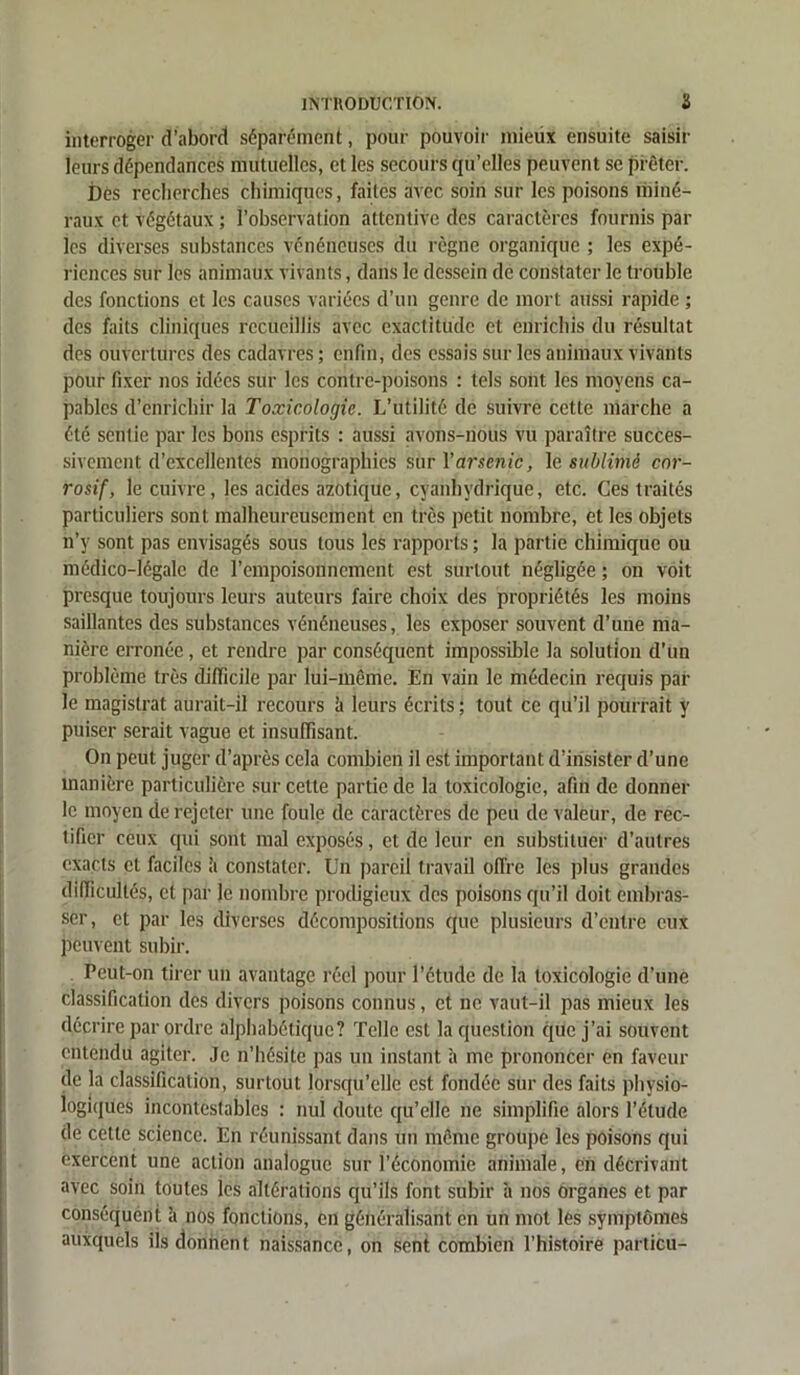 interroger d’abord séparément, pour pouvoir mieux ensuite saisir leurs dépendances mutuelles, et les secours qu’elles peuvent se prêter. Dés recherches chimiques, faites avec soin sur les poisons miné- raux et végétaux ; l’observation attentive des caractères fournis par les diverses substances vénéneuses du règne organique ; les expé- riences sur les animaux vivants, dans le dessein de constater le trouble des fonctions et les causes variées d’un genre de mort aussi rapide ; des faits cliniques recueillis avec exactitude et enrichis du résultat des ouvertures des cadavres ; enfin, des essais sur les animaux vivants pour fixer nos idées sur les contre-poisons : tels sont les moyens ca- pables d’enrichir la Toxicologie. L’utilité de suivre cette marche a été sentie par les bons esprits : aussi avons-nous vu paraître succes- sivement d’excellentes monographies sùr l’arsenic, le sublimé cor- rosif, le cuivre, les acides azotique, cyanhydrique, etc. Ces traités particuliers sont malheureusement en très petit nombre, et les objets n’y sont pas envisagés sous tous les rapports ; la partie chimique ou médico-légale de l'empoisonnement est surtout négligée ; on voit presque toujours leurs auteurs faire choix des propriétés les moins saillantes des substances vénéneuses, les exposer souvent d’une ma- nière erronée, et rendre par conséquent impossible la solution d’un problème très difficile par lui-même. En vain le médecin requis par le magistrat aurait-il recours il leurs écrits ; tout ce qu’il pourrait y puiser serait vague et insuffisant. On peut juger d’après cela combien il est important d’insister d’une manière particulière sur cette partie de la toxicologie, afin de donner le moyen de rejeter une foule de caractères de peu de valeur, de rec- tifier ceux qui sont mal exposés, et de leur en substituer d’autres exacts et faciles à constater. Un pareil travail offre les plus grandes difficultés, et par Je nombre prodigieux des poisons qu’il doit embras- ser, et par les diverses décompositions que plusieurs d’entre eux peuvent subir. Peut-on tirer un avantage réel pour l’étude de la toxicologie d’une classification des divers poisons connus, et ne vaut-il pas mieux les décrire par ordre alphabétique? Telle est la question que j’ai souvent entendu agiter. Je n’hésite pas un instant à me prononcer en faveur de la classification, surtout lorsqu’elle est fondée sur des faits physio- logiques incontestables : nui doute qu’elle ne simplifie alors l’étude de cette science. En réunissant dans un même groupe les poisons qui exercent une action analogue sur l’économie animale, en décrivant avec soin toutes les altérations qu’ils font subir à nos organes et par conséquent à nos fonctions, en généralisant en un mot les symptômes auxquels iis donnent naissance, on sent combien l’histoire particu-