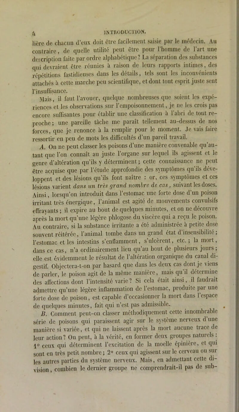 liùre (le chacun d’eux doit être facilement saisie par le médecin. Au contraire, de quelle utilité peut être pour l’homme de l’art une description faite par ordre alphabétique? La séparation des substances qui devraient être réunies à raison de leurs rapports intimes, des répétitions fastidieuses dans les détails, tels sont les inconvénients attachés à celte marche peu scientifique, et dont tout esprit juste sent l'insuffisance. Mais, il faut l’avouer, quelque nombreuses que soient les expé- riences et les observations sur l’empoisonnement, je ne les crois pas encore suffisantes pour établir une classification à l’abri de tout re- proche; une pareille tâche me paraît tellement au-dessus de nos forces, que je renonce à la remplir pour le moment. Je vais faire ressortir en peu de mots les difficultés d’un pareil travail. A. On ne peut classer les poisons d’une manière convenable qu’au- tant que l’on connaît au juste l’organe sur lequel ils agissent et le genre d’altération qu’ils y déterminent ; cette connaissance ne peut être acquise que par l’étude approfondie des symptômes qu’ils déve- loppent et des lésions qu ils font naître ; or, ces symptômes et ces lésions varient dans un tris grand nombre de cas, suivant les doses. Ainsi, lorsqu’on introduit dans l’estomac une forte dose d’un poison irritant très énergique, l’animal est agité de mouvements convulsifs effrayants ; il expire au bout de quelques minutes, et on ne découvre après la mort qu’une légère phlogose du viscère qui a reçu le poison. Au contraire, si la substance irritante a été administrée à petite dose souvent réitérée, l’animal tombe dans un grand état d’insensibilité; l’estomac et les intestins s’enflamment, s ulcèrent, etc. ; la moi t, dans ce cas, n’a ordinairement lieu qu au bout de plusieurs jouis , elle est évidemment le résultat de l’altération organique du canal di- gestif. Objectera-t-on par hasard que dans les deux cas dont je viens de parler, le poison agit de la même manière, mais qu il déteiminc des affections dont l’intensité varie ? Si cela était ainsi, il faudrait admettre qu’une légère inflammation de 1 estomac, pioduite pai une forte dose de poison, est capable d’occasionner la mort dans l’espace de quelques minutes, fait qui n’est pas admissible. H. Comment peut-on classer méthodiquement cette innombrable série de poisons qui paraissent agir sur le système nerveux d une manière si variée, et (pii ne laissent après la mort aucune trace de leur action ? On peut, à la vérité, en former deux groupes naturels : 1° ceux qui déterminent l’excitation de la moelle épinière, et qui sont en très petit nombre ; 2° ceux qui agissent sur le cerveau ou sur les autres parties du système nerveux. Mais, en admettant cette di- vision , combien le dernier groupe ne comprendrait-il pas de sub-