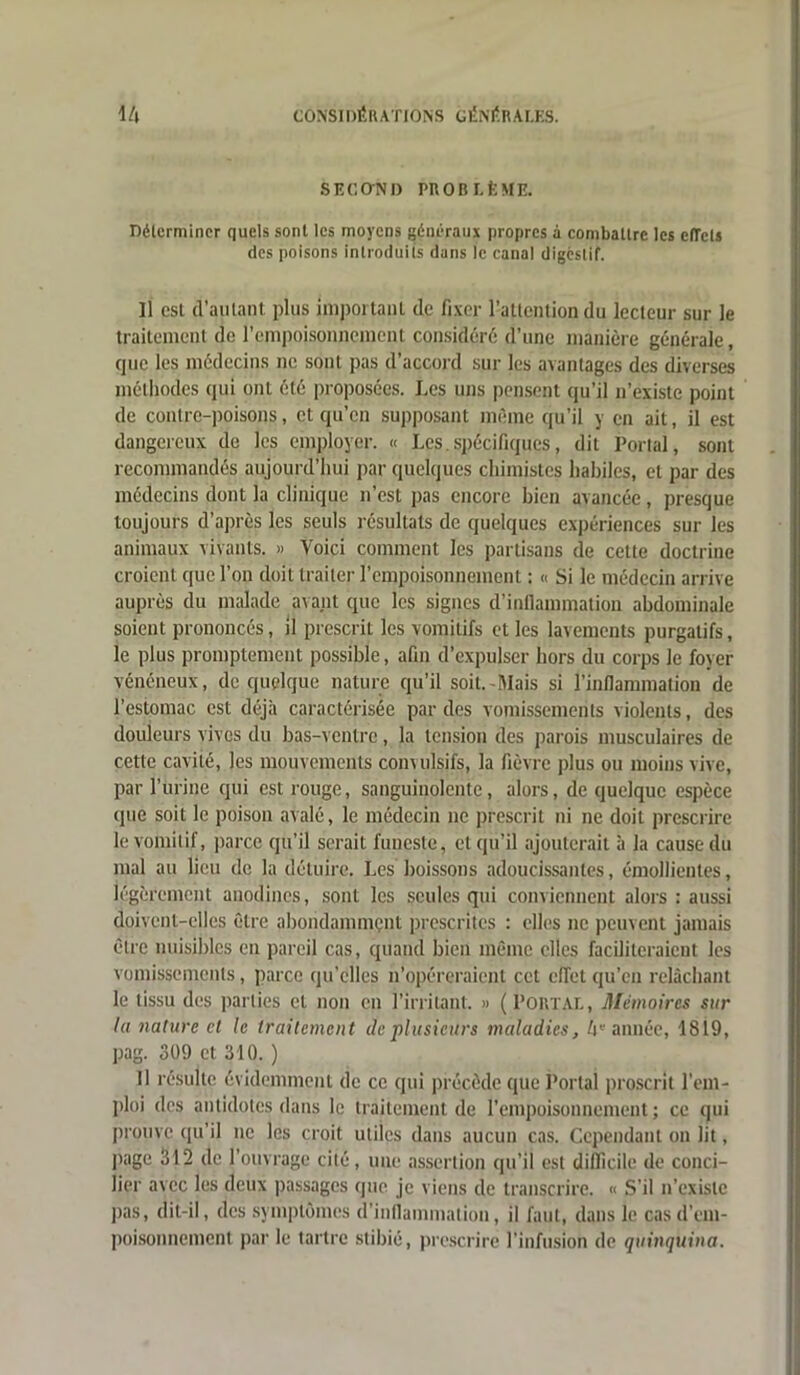 SECOTÏD PROBLÈME. Déterminer quels sont les moyens généraux propres à combattre les effets des poisons introduits dans le canal digestif. Il est d’autant plus impôt tant de fixer l'attention du lecteur sur le traitement de l'empoisonnement considéré: d’une manière générale, que les médecins ne sont pas d’accord sur les avantages des diverses méthodes qui ont été proposées. Les uns pensent qu’il n’existe point de contre-poisons, et qu’en supposant même qu’il y en ait, il est dangereux do les employer. « Les spécifiques, dit Portai, sont recommandés aujourd’hui par quelques chimistes habiles, et par des médecins dont la clinique n’est pas encore bien avancée, presque toujours d’après les seuls résultats de quelques expériences sur les animaux vivants. » Voici comment les partisans de cette doctrine croient que l’on doit traiter l’empoisonnement : « Si le médecin arrive auprès du malade avant que les signes d’inflammation abdominale soient prononcés, il prescrit les vomitifs et les lavements purgatifs, le plus promptement possible, afin d expulser hors du corps le foyer vénéneux, de quelque nature qu’il soit. Mais si l’inflammation de l’estomac est déjà caractérisée par des vomissements violents, des douleurs vives du bas-ventre, la tension des parois musculaires de cette cavité, les mouvements convulsifs, la fièvre plus ou moins vive, par l’urine qui est rouge, sanguinolente, alors, de quelque espèce «pie soit le poison avalé, le médecin ne prescrit ni ne doit prescrire le vomitif, parce qu’il serait funeste, et qu’il ajouterait à la cause du mal au lieu de la détuire. Les boissons adoucissantes, émollientes, légèrement anodines, sont les seules qui conviennent alors : aussi doivent-elles être abondammçnt prescrites : elles ne peuvent jamais être nuisibles en pareil cas, quand bien même elles faciliteraient les vomissements, parce qu’elles n’opéreraient cet effet qu’en relâchant le tissu des parties et non en l’irritant. » (Portal, Mémoires sur la nature et le traitement île plusieurs maladies, 4« année, 1819, pag. 309 et 310. ) Il résulte évidemment de ce qui précède que Portai proscrit l’em- ploi des antidotes dans le traitement de l’empoisonnement; ce qui prouve qu’il ne les croit utiles dans aucun cas. Cependant on lit, page 312 de l’ouvrage cité, une assertion qu’il est difficile de conci- lier avec les deux passages que je viens de transcrire. « S'il n’existe pas, dit-il, des symptômes d’inflammation, il faut, dans le cas d’em- poisonnement par le tartre stibié, prescrire l'infusion de quinquina.